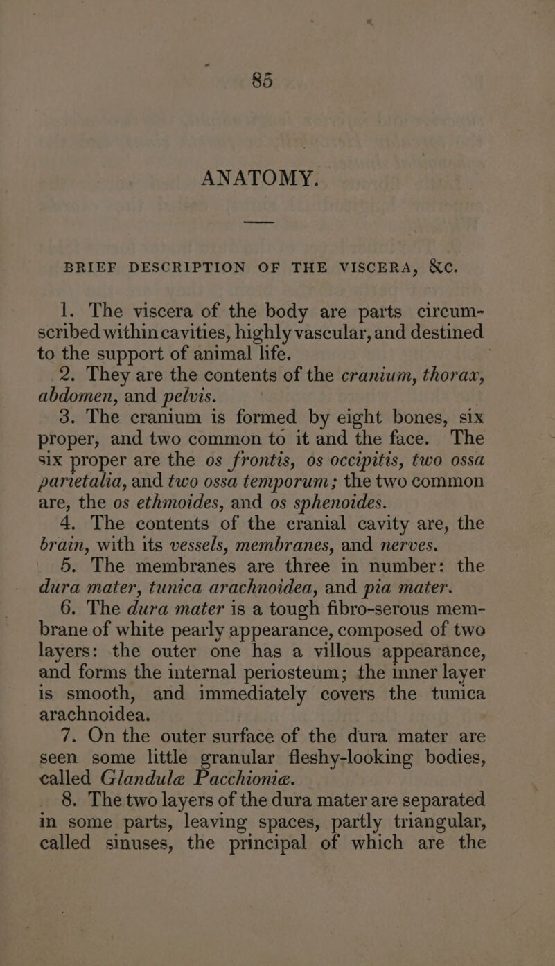 ANATOMY. BRIEF DESCRIPTION OF THE VISCERA, Xe. 1. The viscera of the body are parts circum- scribed within cavities, highly vascular, and destined to the support of animal life. | 2. They are the contents of the cranium, thorax, abdomen, and pelvis. 3. The cranium is formed by eight bones, six proper, and two common to it and the face. The six proper are the os frontis, os occipitis, two ossa parietaha, and two ossa temporum; the two common are, the os ethmoides, and os sphenoides. 4. The contents of the cranial cavity are, the brain, with its vessels, membranes, and nerves. 5. The membranes are three in number: the dura mater, tunica arachnoidea, and pia mater. 6. The dura mater is a tough fibro-serous mem- brane of white pearly appearance, composed of two layers: the outer one has a villous appearance, and forms the internal periosteum; the inner layer is smooth, and immediately covers the tunica arachnoidea. 7. On the outer surface of the dura mater are seen some little granular fleshy-looking bodies, called Glandule Pacchioniea. 8. The two layers of the dura mater are separated in some parts, leaving spaces, partly triangular, called sinuses, the principal of which are the