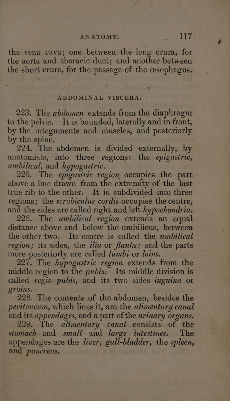 ANATOMY. ngtge G § the vena cava; one between the long crura, for the aorta and thoracic duct; and another between the short crura, for the passage of the cesophagus. . ABDOMINAL VISCERA. 223, The abdomen extends from the diaphragm to the pelvis. It is bounded, laterally and in front, by the integuments and muscles, and posteriorly by the spine. 224. The abdomen is divided externally, by anatomists, into three regions: the epigastric, umbilical, and hypogastric. 225, The epigastric region occupies the part — above a line drawn from the extremity of the last true rib to the other. It is subdivided into three regions; the scrobiculus cordis occupies the centre, and the sides are called right and left hypochondria. 226. The umbilical region extends an equal distance above and below the umbilicus, between the other two. Its centre is called the umbilical region; its sides, the zlia or flanks; and the parts more posteriorly are called /umbz or loins. : 227. The hypogastric region extends from the middle region to the pubis: Its middle division is called regio pubis, and its two sides mguina or groins. 228. The contents of the abdomen, besides the peritoneum, which lines it, are the alimentary canal and its appendages, and a part of the urinary organs. 229. The alimentary canal consists of the stomach and small and large intestines. The appendages are the liver, she ndash , the spleen, and pancreas.