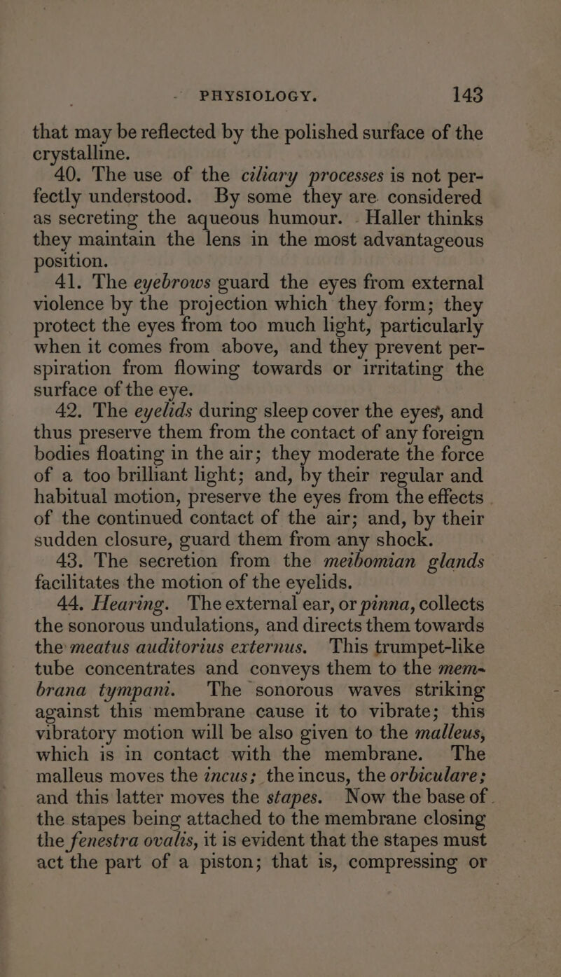 that may be reflected by the polished surface of the crystalline. 40. The use of the czltary processes is not per- fectly understood. By some they are. considered as secreting the aqueous humour. - Haller thinks they maintain the lens in the most advantageous position. 41. The eyebrows guard the eyes from external violence by the projection which they form; they protect the eyes from too much light, particularly when it comes from above, and they prevent per- spiration from flowing towards or irritating the surface of the eye. 42. The eyelids during sleep cover the eyes, and thus preserve them from the contact of any foreign bodies floating in the air; they moderate the force of a too brilliant light; and, by their regular and habitual motion, preserve the eyes from the effects of the continued contact of the air; and, by their sudden closure, guard them from any shock. 43. The secretion from the metbomian glands facilitates the motion of the eyelids. 44. Hearing. The external ear, or pinna, collects the sonorous undulations, and directs them towards the meatus auditorius externus. This trumpet-like tube concentrates and conveys them to the mem- brana tympani. The sonorous waves striking against this membrane cause it to vibrate; this vibratory motion will be also given to the malleus, which is in contact with the membrane. The malleus moves the zncus; theincus, the orbiculare ; and this latter moves the stapes. Now the base of . the stapes being attached to the membrane closing the fenestra ovalis, it is evident that the stapes must act the part of a piston; that is, compressing or