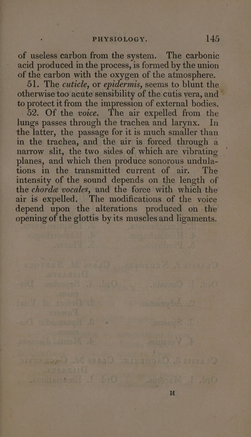 of useless carbon from the system. The carbonic acid produced in the process, is formed by the union of the carbon with the oxygen of the atmosphere. 51. The cutecle, or epidermis, seems to blunt the otherwise too acute sensibility of the cutis vera, and — to protect it from the impression of external bodies. 52. Of the voice. The air expelled from the lungs passes through the trachea and larynx. In the latter, the passage for it is much smaller than in the trachea, and the air is forced through a narrow slit, the two sides of which are vibrating planes, and which then produce sonorous undula- tions in the transmitted current of air. The intensity of the sound depends on the length of the chord@ vocales, and the force with which the air is expelled. The modifications of the voice depend upon the alterations produced on the opening of the glottis by its muscles and ligaments.