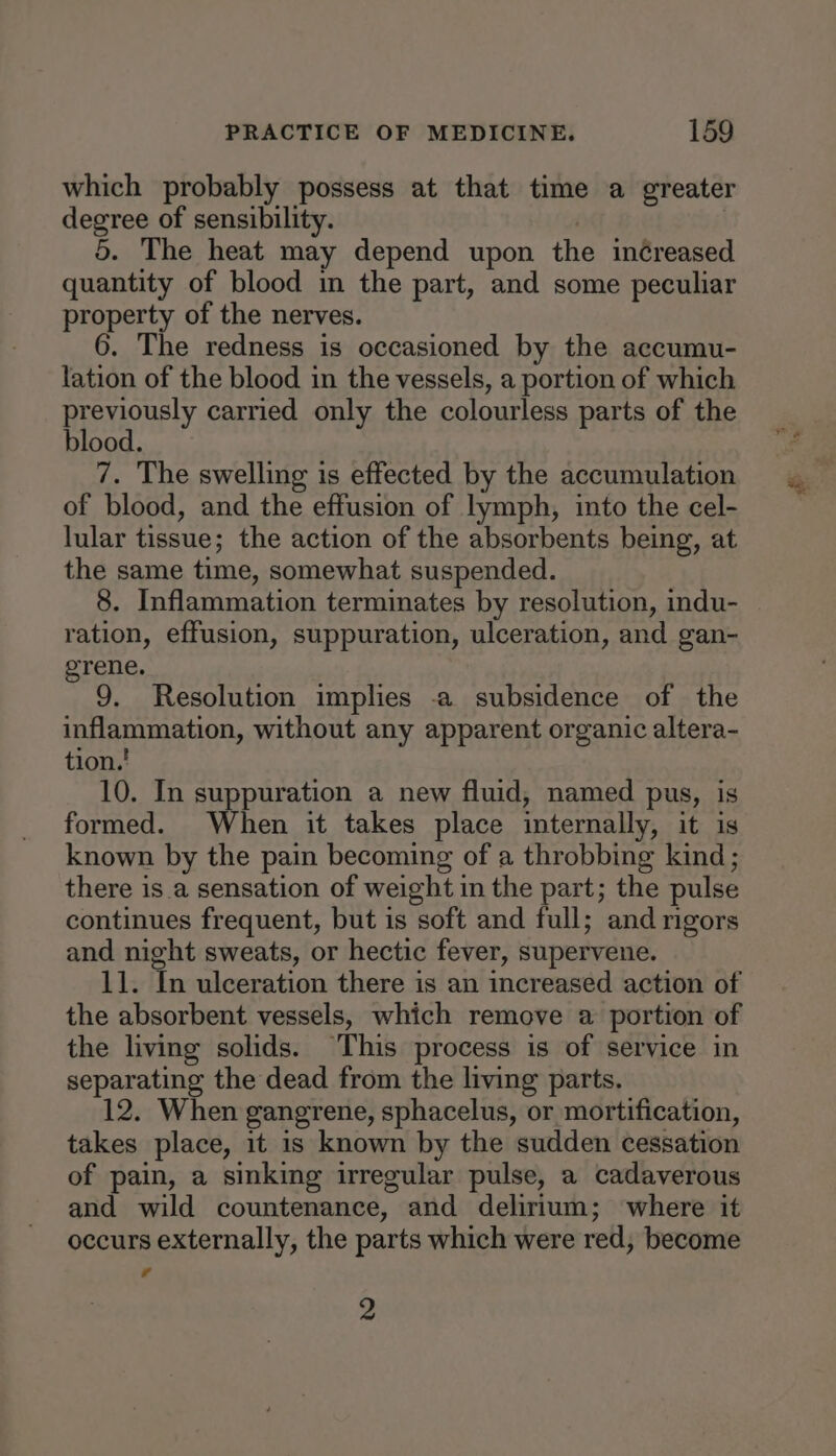 which probably possess at that time a greater degree of sensibility. , | 5. The heat may depend upon the in¢reased quantity of blood in the part, and some peculiar property of the nerves. 6. The redness is occasioned by the accumu- lation of the blood in the vessels, a portion of which RES TCUPlY carried only the colourless parts of the ood. 7. The swelling is effected by the accumulation of blood, and the effusion of lymph, into the cel- lular tissue; the action of the absorbents being, at the same time, somewhat suspended. 8. Inflammation terminates by resolution, indu- ration, effusion, suppuration, ulceration, and gan- erene. 9. Resolution implies -a subsidence of the inflammation, without any apparent organic altera- tion.' 10. In suppuration a new fluid, named pus, is formed. When it takes place internally, it is known by the pain becoming of a throbbing kind; there is a sensation of weight in the part; the pulse continues frequent, but is soft and full; and rigors and night sweats, or hectic fever, supervene. 11. In ulceration there is an increased action of the absorbent vessels, which remove a portion of the living solids. This process is of service in separating the dead from the living parts. 12. When gangrene, sphacelus, or mortification, takes place, it 1s known by the sudden cessation of pain, a sinking irregular pulse, a cadaverous and wild countenance, and delirium; where it occurs externally, the parts which were red, become 7 2 a