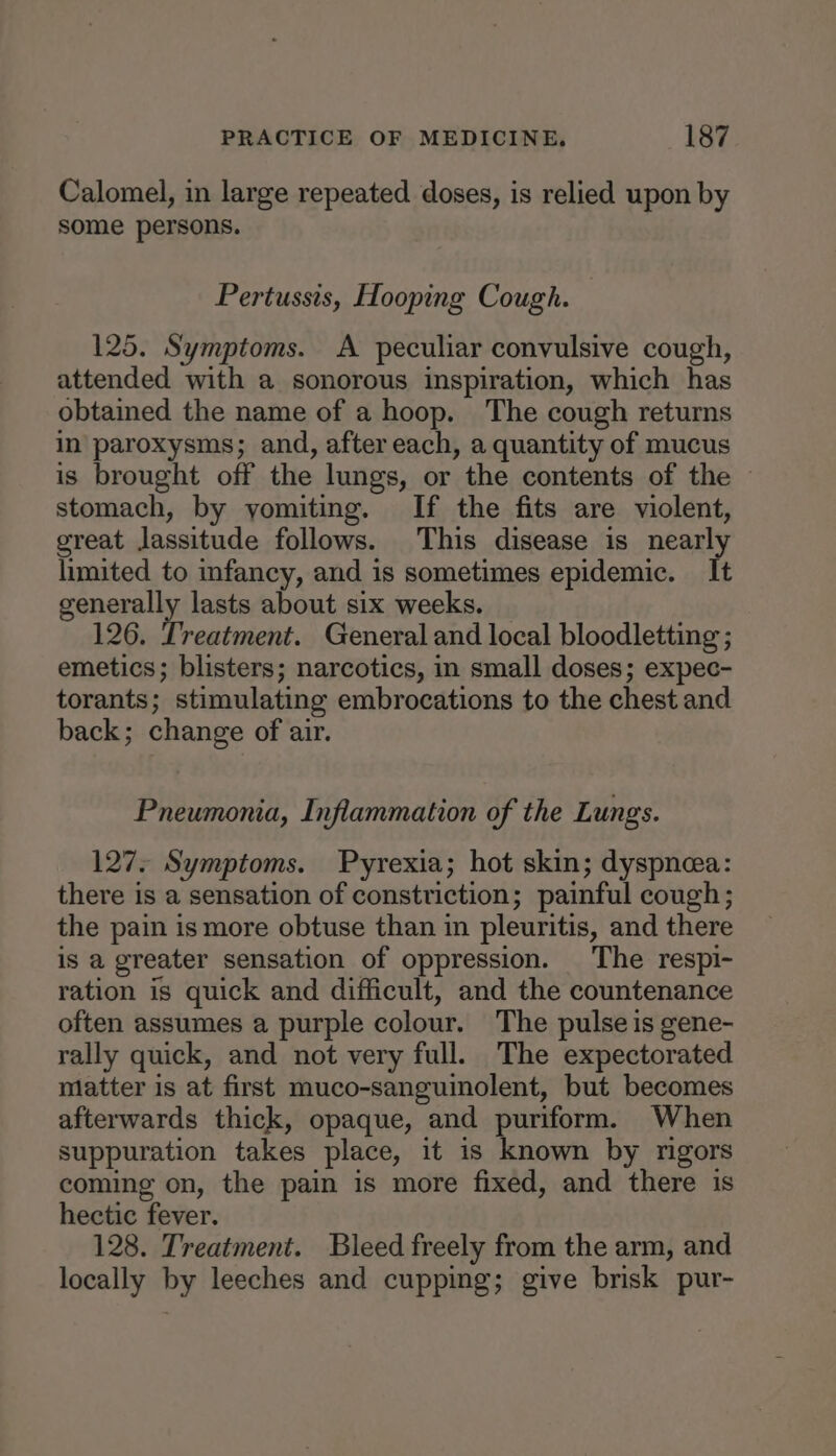 Calomel, in large repeated doses, is relied upon by some persons. Pertussis, Hooping Cough. 125. Symptoms. A peculiar convulsive cough, attended with a sonorous inspiration, which has obtained the name of a hoop. The cough returns in paroxysms; and, after each, a quantity of mucus is brought off the lungs, or the contents of the © stomach, by yomiting. If the fits are violent, great lassitude follows. This disease is nearly limited to infancy, and is sometimes epidemic. It generally lasts about six weeks. 126. Treatment. General and local bloodletting ; emetics; blisters; narcotics, in small doses; expec- torants; stimulating embrocations to the chest and back; change of air. Pneumonia, Inflammation of the Lungs. 127. Symptoms. Pyrexia; hot skin; dyspnea: there is a sensation of constriction; painful cough; the pain is more obtuse than in pleuritis, and there is a greater sensation of oppression. The respi- ration is quick and difficult, and the countenance often assumes a purple colour. The pulse is gene- rally quick, and not very full. The expectorated matter is at first muco-sanguinolent, but becomes afterwards thick, opaque, and puriform. When suppuration takes place, it is known by rigors coming on, the pain is more fixed, and there is hectic fever. 128. Treatment. Bleed freely from the arm, and locally by leeches and cupping; give brisk pur-