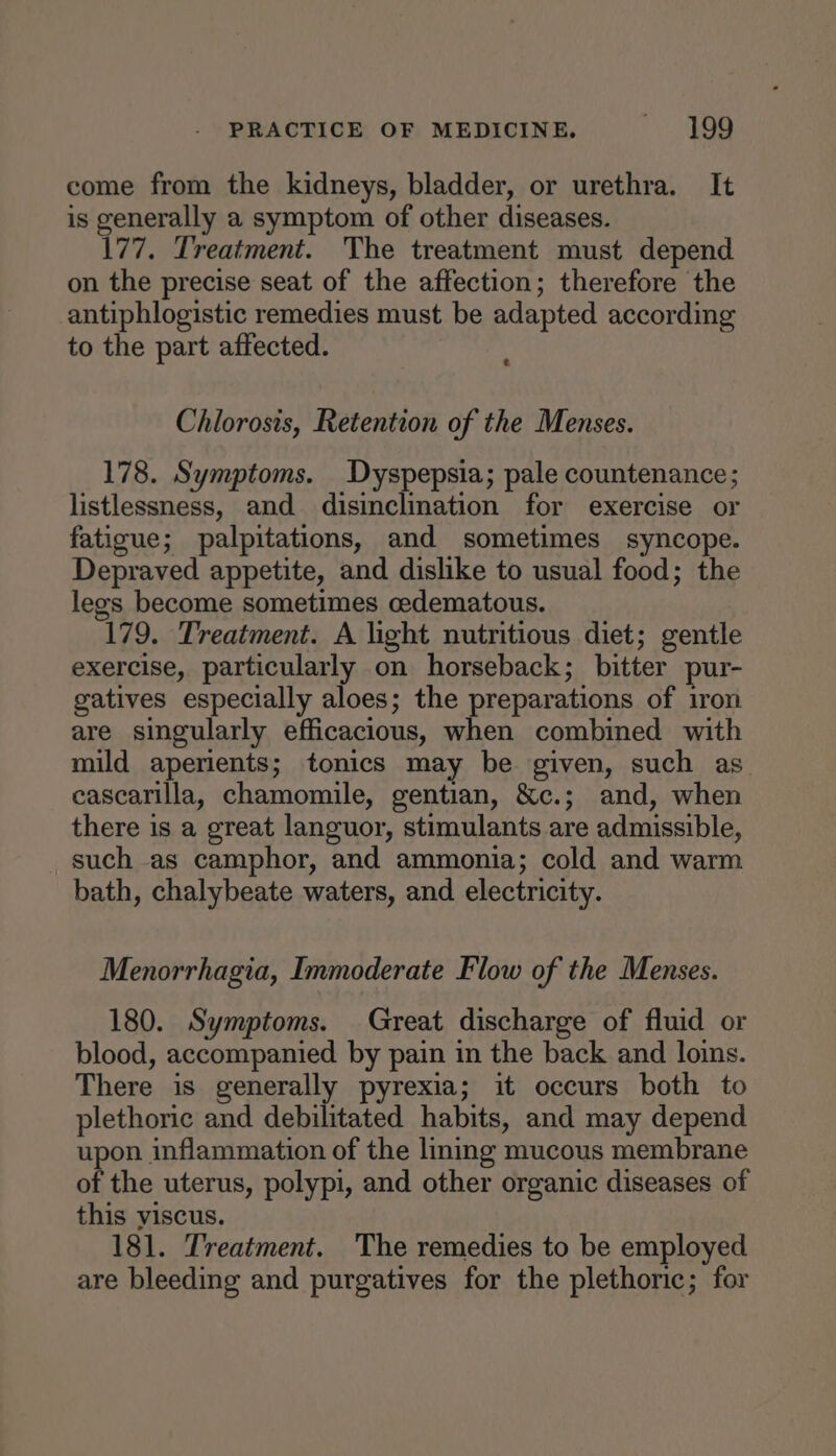 come from the kidneys, bladder, or urethra. It is generally a symptom of other diseases. 177. Treatment. The treatment must depend on the precise seat of the affection; therefore the antiphlogistic remedies must be adapted according to the part affected. e Chlorosis, Retention of the Menses. 178. Symptoms. Dyspepsia; pale countenance; listlessness, and disinclination for exercise or fatigue; palpitations, and sometimes syncope. Depraved appetite, and dislike to usual food; the legs become sometimes cedematous. 179. Treatment. A light nutritious diet; gentle exercise, particularly on horseback; bitter pur- gatives especially aloes; the preparations of iron are singularly efficacious, when combined with mild aperients; tonics may be given, such as. cascarilla, chamomile, gentian, &amp;c.; and, when there is a great languor, stimulants are admissible, such as camphor, and ammonia; cold and warm bath, chalybeate waters, and electricity. Menorrhagia, Immoderate Flow of the Menses. 180. Symptoms. Great discharge of fluid or blood, accompanied by pain in the back and loins. There is generally pyrexia; it occurs both to plethoric and debilitated habits, and may depend upon inflammation of the lining mucous membrane of the uterus, polypi, and other organic diseases of this yviscus. 181. Treatment. The remedies to be employed are bleeding and purgatives for the plethoric; for