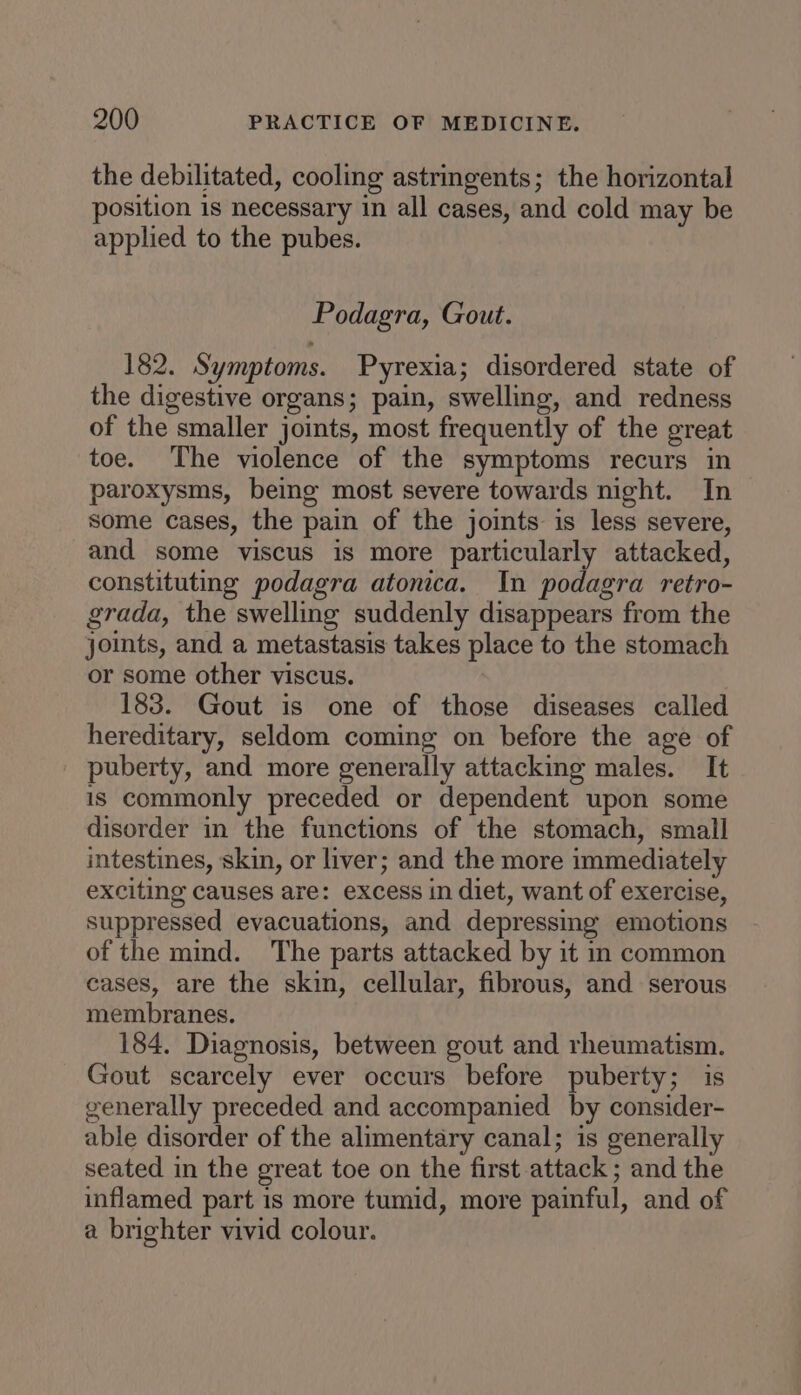 the debilitated, cooling astringents; the horizontal position is necessary in all cases, and cold may be applied to the pubes. Podagra, Gout. 182. Symptoms. Pyrexia; disordered state of the digestive organs; pain, swelling, and redness of the smaller joints, most frequently of the great toe. The violence of the symptoms recurs in paroxysms, being most severe towards night. In some cases, the pain of the joints is less severe, and some viscus is more particularly attacked, constituting podagra atonica. In podagra retro- grada, the swelling suddenly disappears from the joints, and a metastasis takes place to the stomach or some other viscus. 183. Gout is one of those diseases called hereditary, seldom coming on before the age of puberty, and more generally attacking males. It is commonly preceded or dependent upon some disorder in the functions of the stomach, small intestines, skin, or liver; and the more immediately exciting causes are: excess in diet, want of exercise, suppressed evacuations, and depressing emotions of the mind. The parts attacked by it in common cases, are the skin, cellular, fibrous, and serous membranes. 184. Diagnosis, between gout and rheumatism. Gout scarcely ever occurs before puberty; is generally preceded and accompanied by consider- able disorder of the alimentary canal; is generally seated in the great toe on the first attack ; and the inflamed part is more tumid, more painful, and of a brighter vivid colour.