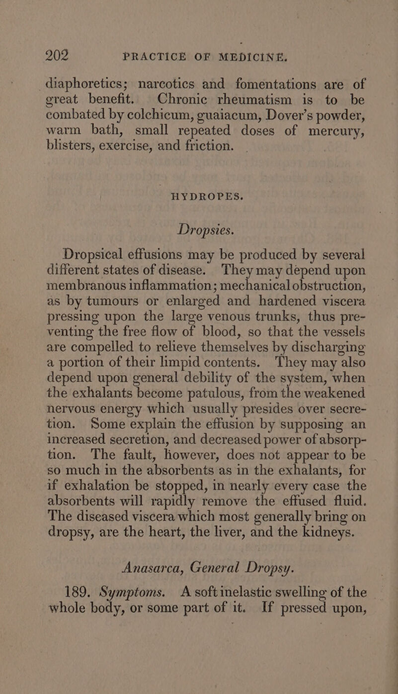 diaphoretics; narcotics and fomentations are of great benefit. Chronic rheumatism is to be combated by colchicum, guaiacum, Dover’s powder, warm bath, small repeated doses of mercury, blisters, exercise, and friction. HYDROPES. Dropsies. Dropsical effusions may be produced by several different states of disease. They may depend upon membranous inflammation; mechanical obstruction, as by tumours or enlarged and hardened viscera pressing upon the large venous trunks, thus pre- venting the free flow of blood, so that the vessels are compelled to relieve themselves by discharging a portion of their impid contents. They may also depend upon general debility of the system, when the exhalants become patulous, from the weakened hervous energy which usually presides over secre- tion. Some explain the effusion by supposing an increased secretion, and decreased power of absorp- tion. The fault, however, does not appear to be so much in the absorbents as in the exhalants, for if exhalation be stopped, in nearly every case the absorbents will rapidly remove the effused fluid. The diseased viscera which most generally bring on dropsy, are the heart, the liver, and the kidneys. Anasarca, General Dropsy. 189. Symptoms. A soft inelastic swelling of the whole body, or some part of it. If pressed upon,