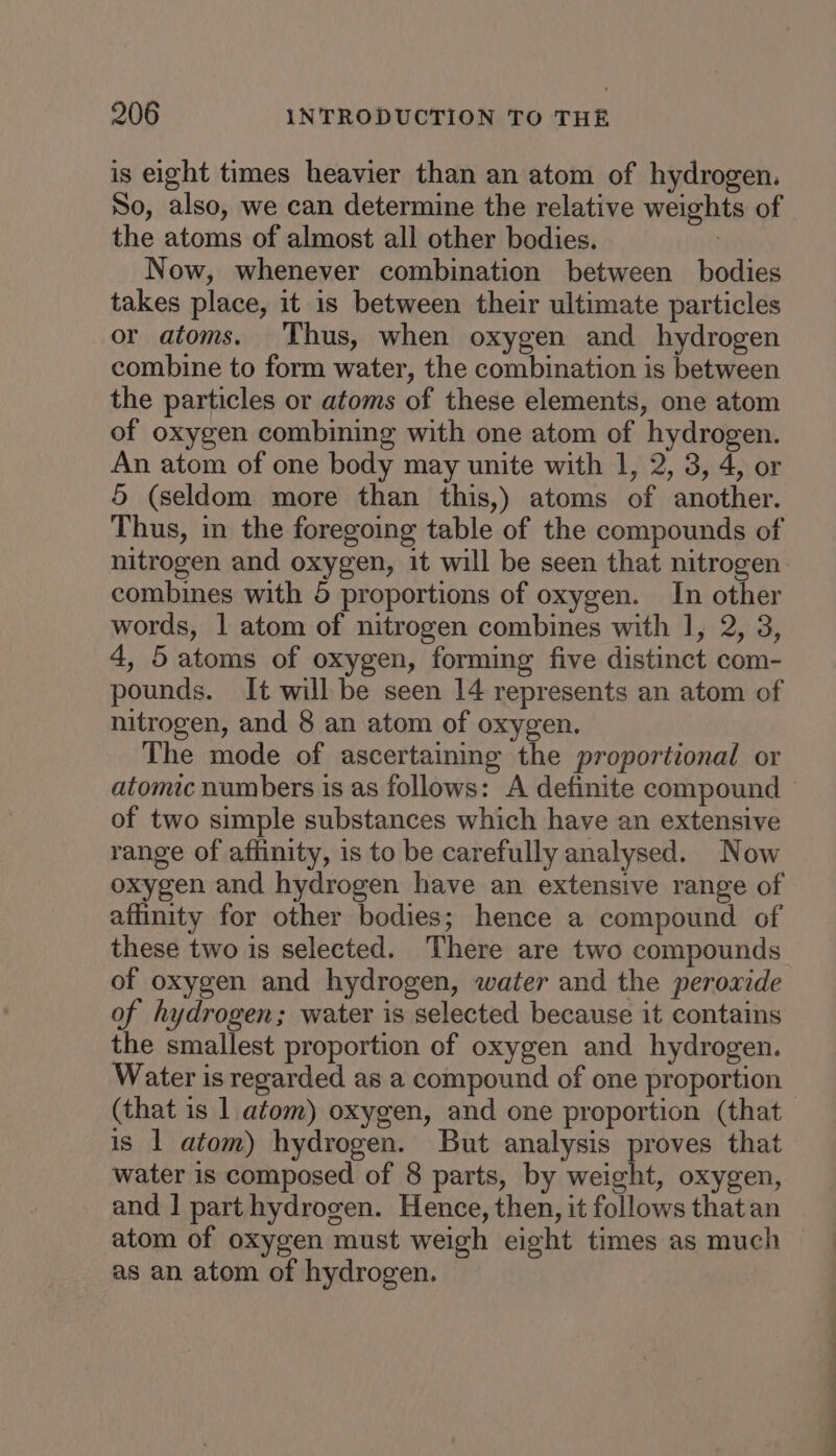 is eight times heavier than an atom of hydrogen. So, also, we can determine the relative weights of the atoms of almost all other bodies. : Now, whenever combination between bodies takes place, it is between their ultimate particles or atoms. Thus, when oxygen and hydrogen combine to form water, the combination is between the particles or atoms of these elements, one atom of oxygen combining with one atom of hydrogen. An atom of one body may unite with 1, 2, 3, 4, or 5 (seldom more than this,) atoms of another. Thus, in the foregoing table of the compounds of nitrogen and oxygen, it will be seen that nitrogen combines with 5 proportions of oxygen. In other words, | atom of nitrogen combines with 1, 2, 3, 4, 5atoms of oxygen, forming five distinct com- pounds. It will be seen 14 represents an atom of nitrogen, and 8 an atom of oxygen. The mode of ascertaining the proportional or atomic numbers is as follows: A definite compound © of two simple substances which have an extensive range of affinity, is to be carefully analysed. Now oxygen and hydrogen have an extensive range of affinity for other bodies; hence a compound of these two is selected. There are two compounds of oxygen and hydrogen, water and the peroxide of hydrogen; water is selected because it contains the smallest proportion of oxygen and hydrogen. Water is regarded as a compound of one proportion - (that is 1 atom) oxygen, and one proportion (that is 1 atom) hydrogen. But analysis proves that water is composed of 8 parts, by weight, oxygen, and | part hydrogen. Hence, then, it follows that an atom of oxygen must weigh eight times as much as an atom of hydrogen.