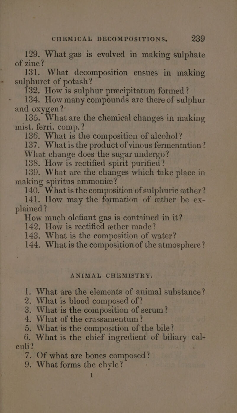 129. What gas is evolved in making sulphate of zinc? 131. What decomposition ensues in making sulphuret of potash? _ 182. How is sulphur preecipitatum formed ? 134. How many compounds are there of sulphur and oxygen? 135. What are the chemical changes in making mist. ferri. comp.? 136. What is the composition of alcohol? 137. Whatis the product of vinous fermentation ? What change does the sugar undergo? 138. How is rectified spirit purified? 139. What are the changes which take place in making spiritus ammonize? 140. What is the composition of sulphuric ether? 141. How may the formation of ether be ex- plamed? How much olefiant gas is contamed in it? 142. How is rectified ether made? 143. What is the composition of water? 144, What is the composition of the atmosphere? ANIMAL CHEMISTRY. . What are the elements of animal substance? . What is blood composed of? . What is the composition of serum? . What of the crassamentum? . . What is the composition of the bile? . What is the chief ingredient of biliary cal- culi? | ; 7. Of what are bones composed? 9, What forms the chyle? 1 Dome WN