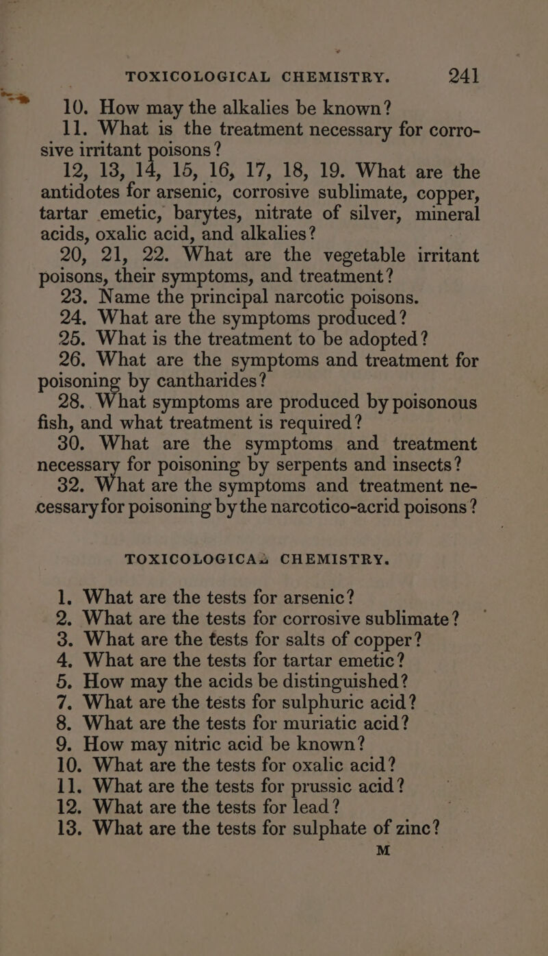 TOXICOLOGICAL CHEMISTRY. 24] 10. How may the alkalies be known? 11. What is the treatment necessary for corro- sive irritant poisons ? 12, 13, 14, 15, 16, 17, 18, 19. What are the antidotes for ¢ arsenic, corrosive sublimate, copper, tartar emetic, barytes, nitrate of silver, mineral acids, oxalic acid, and alkalies? 20, 21, 22. What are the vegetable irritant poisons, their symptoms, and treatment? 23. Name the principal narcotic poisons. 24, What are the symptoms produced? 25. What is the treatment to be adopted? 26. What are the symptoms and treatment for poisoning by cantharides? 28..What symptoms are produced by poisonous fish, and what treatment is required? 30. What are the symptoms and treatment spe for poisoning by serpents and insects? hat are the symptoms and treatment ne- TOXICOLOGICAs CHEMISTRY. 1, What are the tests for arsenic? 2. What are the tests for corrosive sublimate? 3. What are the fests for salts of copper? 4, What are the tests for tartar emetic? 5. How may the acids be distinguished? 7. What are the tests for sulphuric acid? 8. What are the tests for muriatic acid? 9. How may nitric acid be known? 10. What are the tests for oxalic acid? 11. What are the tests for prussic acid? 12. What are the tests for lead? 13. What are the tests for sulphate of zinc?