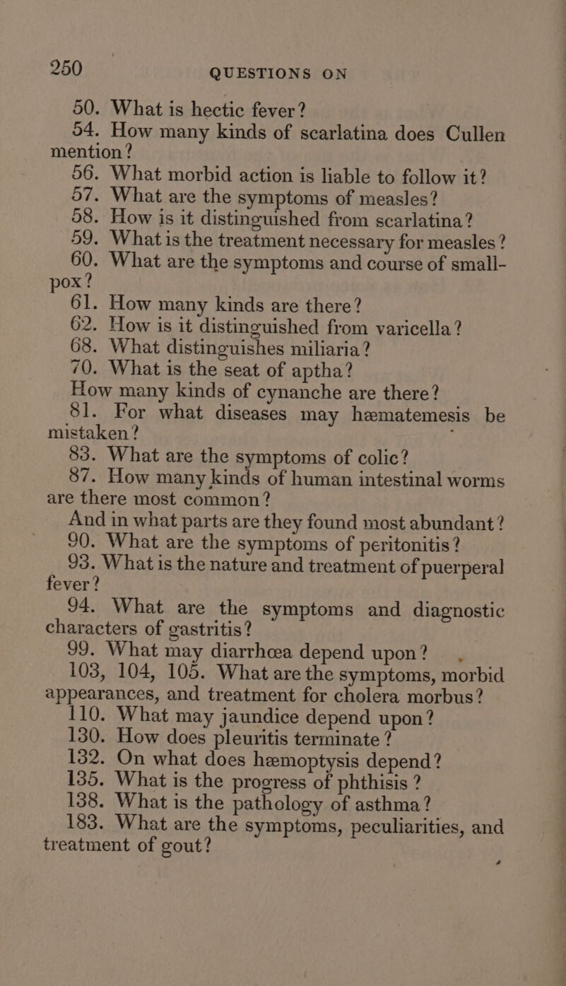 50. What is hectic fever? 54. How many kinds of scarlatina does Cullen mention ? 56. What morbid action is liable to follow it? 57. What are the symptoms of measles? 58. How is it distinguished from scarlatina? 59. What is the treatment necessary for measles? 60. What are the symptoms and course of small- ox? 3 61. How many kinds are there? 62. How is it distinguished from varicella? 68. What distinguishes miliaria? 70. What is the seat of aptha? How many kinds of cynanche are there? 81. For what diseases may hematemesis be mistaken? 83. What are the symptoms of colic? 87. How many kinds of human intestinal worms are there most common? And in what parts are they found most abundant? 90. What are the symptoms of peritonitis? 93. What is the nature and treatment of puerperal fever? 94. What are the symptoms and diagnostic characters of gastritis? 99. What may diarrhcea depend upon? 103, 104, 105. What are the symptoms, morbid appearances, and treatment for cholera morbus? 110. What may jaundice depend upon? 130. How does pleuritis terminate ? 132. On what does hemoptysis depend? 135. What is the progress of phthisis ? 138. What is the pathology of asthma? 183. What are the symptoms, peculiarities, and treatment of gout?