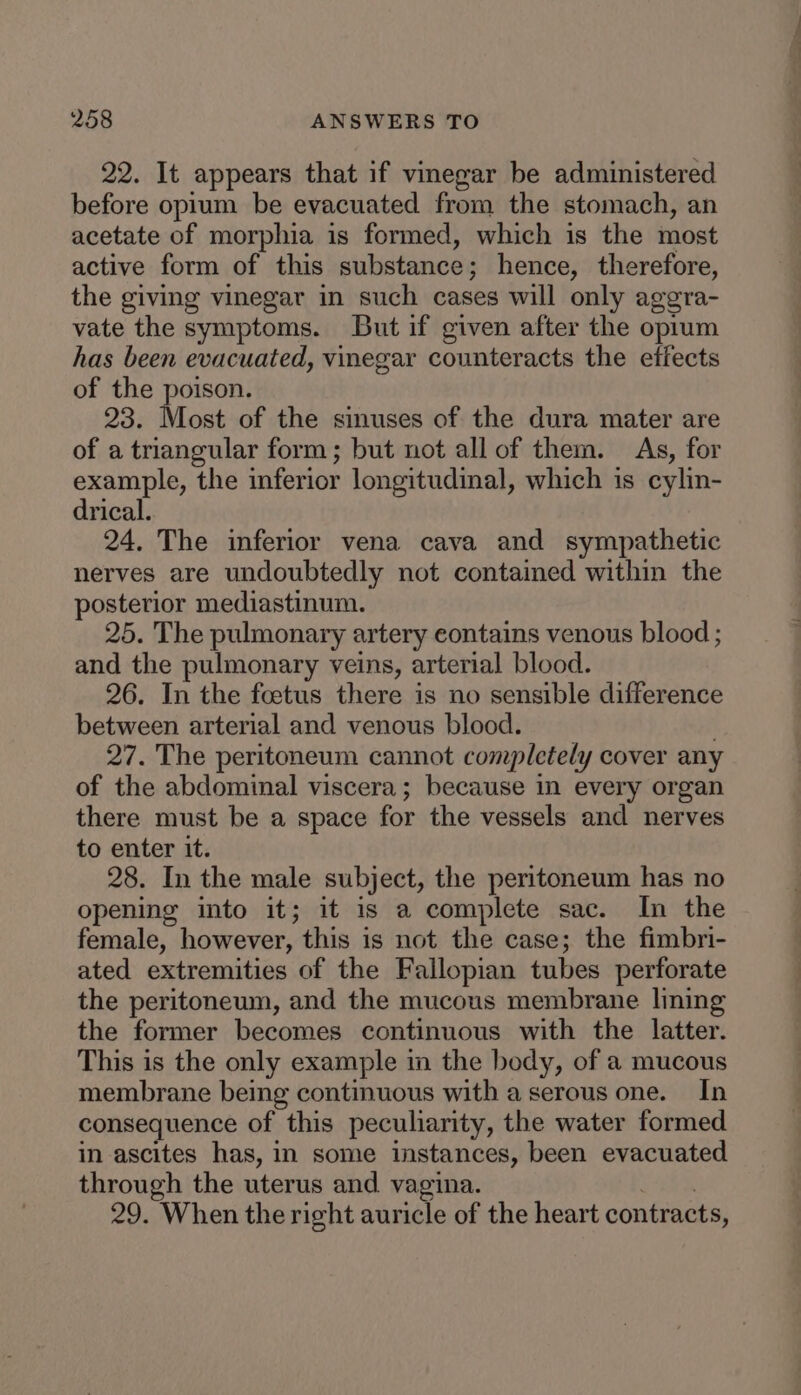 22. It appears that if vinegar be administered before opium be evacuated from the stomach, an acetate of morphia is formed, which is the most active form of this substance; hence, therefore, the giving vinegar in such cases will only aggra- vate the symptoms. But if given after the oprum has been evacuated, vinegar counteracts the effects of the poison. 23. Most of the sinuses of the dura mater are of a triangular form; but not all of them. As, for example, the inferior longitudinal, which is cylin- drical. 24. The inferior vena cava and sympathetic nerves are undoubtedly not contained within the posterior mediastinum. 25. The pulmonary artery contains venous blood ; and the pulmonary veins, arterial blood. 26. In the foetus there is no sensible difference between arterial and venous blood. . 27. The peritoneum cannot completely cover any of the abdominal viscera; because in every organ there must be a space for the vessels and nerves to enter it. 28. In the male subject, the peritoneum has no opening into it; it is a complete sac. In the female, however, this is not the case; the fimbri- ated extremities of the Fallopian tubes perforate the peritoneum, and the mucous membrane lining the former becomes continuous with the latter. This is the only example in the body, of a mucous membrane being continuous with a serous one. In consequence of this peculiarity, the water formed in ascites has, in some instances, been evacuated through the uterus and vagina. Y4oe 29. When the right auricle of the heart contracts,