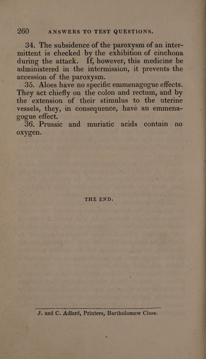 34. The subsidence of the paroxysm of an inter- mittent is checked by the exhibition of cinchona during the attack. If, however, this medicine be administered in the intermission, it prevents the accession of the paroxysm. 35. Aloes have no specific emmenagogue effects. They act chiefly on the colon and rectum, and by the extension of their stimulus to the uterine vessels, they, in consequence, have an emmena- gogue effect. 36. Prussic and muriatic acids contain no oxygen. THE END. J. and C, Adlard, Printers, Bartholomew Close. a i ii i a - ee