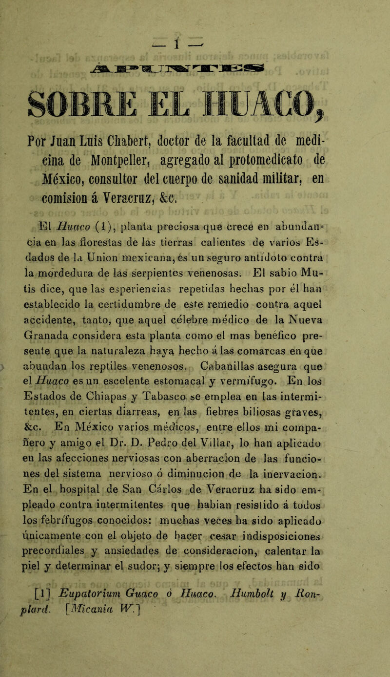 Por Juan Luis Ciiabert, doctor de la facultad de medi- cina de Montpeller, agregado al protomedicato de México, consultor del cuerpo de sanidad militar, en comisión á Veracruz, &c, El Huaco (1), planta preciosa que crece en abundan- cia en las florestas de las tierras calientes de varios Es- dados de la Union mexicana, és un seguro antídoto contra la mordedura de las serpientes venenosas. El sabio Mu- tis dice, que las esperiensias repetidas hechas por él han establecido la certidumbre de este remedio contra aquel accidente, tanto, que aquel célebre médico de la Nueva Granada considera esta planta como el mas benéfico pre- sente que la naturaleza haya hecho áías comarcas en que abundan los reptiles venenosos. Cabanillas asegura que el Huaco es un escelente estomacal y vermífugo. En los Estados de Chiapas y Tabasco se emplea en las intermi- tentes, en ciertas diarreas, en las fiebres biliosas graves, &c. En México varios médicos, entre ellos mi compa- ñero y amigo el Dr. D. Pedro del Villar, lo han aplicado en las afecciones nerviosas con aberración de las funcio- nes del sistema nervioso ó diminución de la inervación. Én el hospital de San Carlos de Veracruz ha sido em- pleado contra intermitentes que habían resislido á todos los febrífugos conocidos: muchas veces ha sido aplicado únicamente con el objeto de hacer cesar indisposiciones precordiales y ansiedades de consideración, calentar la piel y determinar el sudor; y siempre los efectos han sido [1] jEupatorium Guaco ó Huaco. Humbolt y Ron- plard. [Micania W.~\