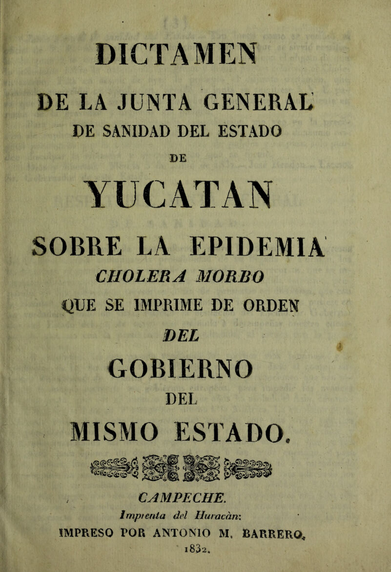 DICTAMEN DE LA JUNTA GENERAL DE SANIDAD DEL ESTADO DE SOBRE LA EPIDEMIA CHOLERA MORBO QUE SE IMPRIME DE ORDEN GOBIERNO DEL MI^M^ESTADO. CAMPECHE. Imprenta del Huracán; IMPRESO POR ANTONIO M, BARRERO,