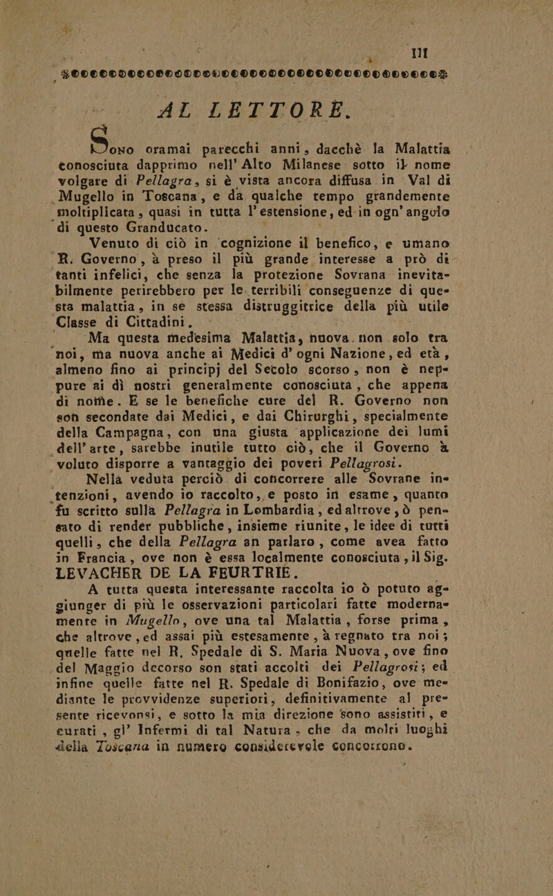 pd È 5 I _#00000000080000000000000000000V0000000007: AL LETTORE. So oramai parecchi anni, dacchè la Malattia conosciuta dapprimo nell’ Alto Milanese. sotto il nome volgare di Pellagra, si è vista ancora diffusa in Val di Mugello in Toscana, e da qualche tempo grandemente moltiplicata , quasi in tutta l’ estensione, ed in ogn’ angolo di questo Granducato. ; Venuto di ciò in ‘cognizione il benefico, e umano _R. Governo, à preso il più grande interesse a prò dì tanti infelici, che senza la protezione Sovrana inevita- bilmente perirebbero per le. terribili conseguenze di que» sta malattia, in se stessa distruggitrice della più utile Classe di Cittadini, d Ma questa medesima Malattia, nuova. non .solo tra ‘moi, ma nuova anche ai Medici d’ ogni Nazione, ed età, almeno fino ai principj del Setolo scorso, non è nep- pure ai dì nostri generalmente conosciuta , che appena di notte. E se le benefiche cure del R. Governo non son secondate dai Medici, e dai Chirurghi, specialmente della Campagna, con una giusta ‘applicazione dei lumi «dell’arte, sarebbe inutile tutto ciò, che il Governo è voluto disporre a vantaggio dei poveri Pellagrosi. I Nella veduta perciò. di concorrere alle Sovrane ine .tenzioni, avendo io raccolto,,e posto in esame, quanto fu scritto sulla Pellegra in Lombardia, edaltrove,ò pen» sato di render pubbliche, insieme riunite, le idee di tutti quelli, che della Pellagra an parlaro, come avea fatto in Francia, ove non è essa localmente conosciuta , il Sig. LEVACHER DE LA FEURTRIE. A tutta questa interessante raccolta io ò potuto ag- giunger di più le osservazioni particolari fatte moderna» mente in Mugello, ove una tal Malattia, forse prima, che altrove, ed assai più estesamente, à regnato tra noi; quelle fatte nel R, Spedale di S. Maria Nuova, ove fino del Maggio decorso son stati accolti dei Pellagrosi; edi infine quelle fatte nel R. Spedale di Bonifazio, ove mee diante le provvidenze superiori, definitivamente al pre- sente ricevonsi, e sotto la mia direzione sono assistiti, e curati , gl’ Infermi di tal Natura, che da molri luoghi della Toscana in numero considerevole concorrono.