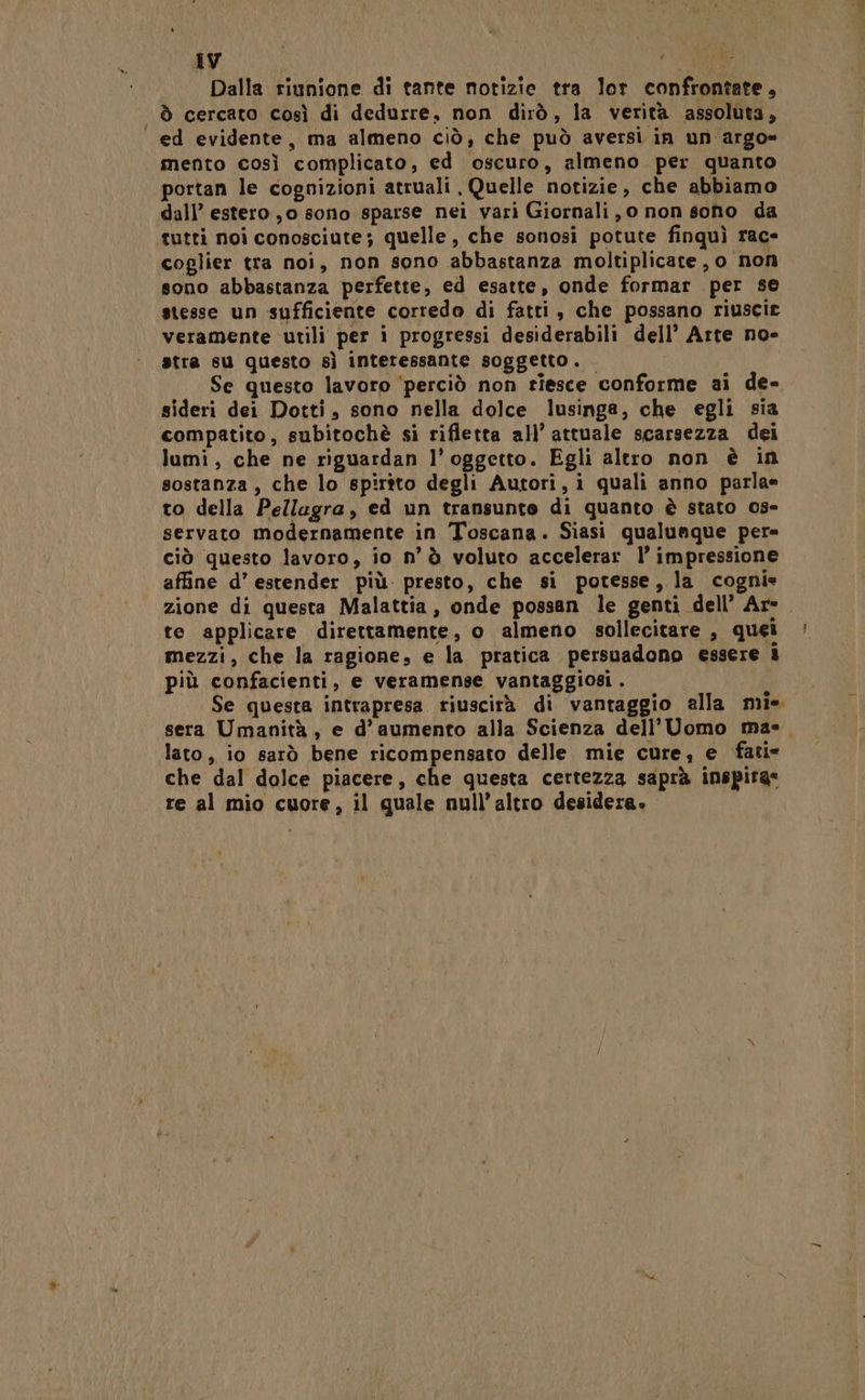 Dalla riunione di tante notizie tra lor confrontate, ò cercato così di dedurre, non dirò, la verità assoluta, ed evidente, ma almeno ciò, che può aversi in un argo= mento così complicato, ed oscuro, almeno per quanto portan le cognizioni atruali Quelle notizie, che abbiamo dall’ estero ,o sono sparse nei vari Giornali, 0 non soho da coglier tra noi, non sono abbastanza moltiplicate, o non sono abbastanza perfette, ed esatte, onde formar per se stesse un sufficiente corredo di fatti, che possano riuscire veramente utili per i progressi desiderabili dell’ Arte no- stra su questo sì interessante soggetto. Se questo lavoro ‘perciò non riesce conforme ai de- sideri dei Dotti, sono nella dolce lusinga, che egli sia compatito, subitochè si rifletta all’ attuale scarsezza dei lumi, che ne riguardan l'oggetto. Egli altro non è in sostanza, che lo spirtto degli Autori, i quali anno parla= to della Pellaugra, ed un transunto di quanto è stato 0s- servato modernamente in Toscana. Siasi qualunque pere ciò questo lavoro, io n'è voluto accelerar l’ impressione affine d’ estender più. presto, che si potesse, la cognie zione di questa Malattia, onde possan le genti dell’ Are te applicare direttamente, o almeno sollecitare , quei mezzi, che la ragione, e la pratica persuadono essere i più confacienti, e veramense vantaggiosi. i Se questa intrapresa riuscirà di vantaggio alla mie sera Umanità, e d’aumento alla Scienza dell'Uomo ma-. lato, io sarò bene ricompensato delle mie cure; e fati- che dal dolce piacere, che questa certezza saprà inspira* re al mio cuore, il quale null’altro desidera.