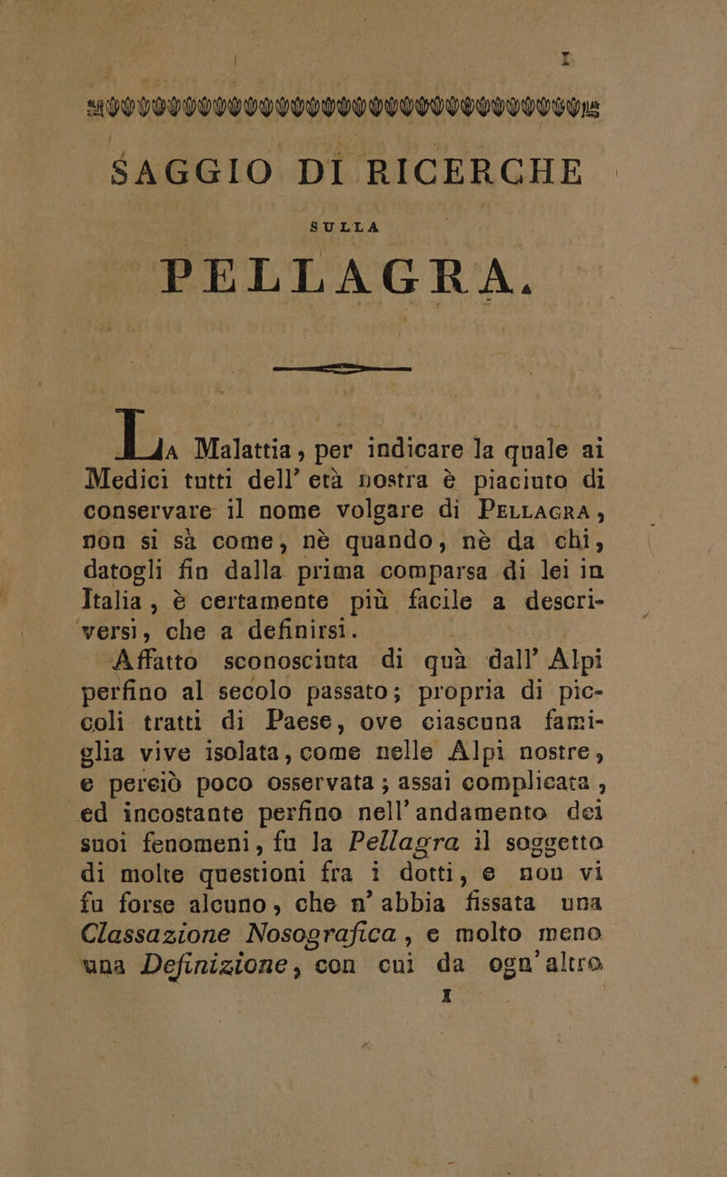 F PA | MPIVVOTIVIVICITIFIVIVIVIFIIITI $AGGIO DI RICERCHE SULLA PELLAGRA. L, Malattia, per indicare la quale ai Medici tutti dell’ età nostra è piaciuto di conservare il nome volgare di PELLAGRA , non si sì come, nè quando, nè da chi, datogli fin dalla prima comparsa di lei in Italia, è certamente più facile a descri- ‘wersìi, che a definirsi. Affatto sconosciuta di quì dall’ Alpi perfino al secolo passato; propria di pic- coli tratti di Paese, ove ciascuna fami- glia vive isolata, come nelle Alpi nostre, e pereiò poco osservata ; assai complicata , ed incostante perfino nell’ andamento dei suoi fenomeni, fu la Pellagra il soggetto di molte questioni fra i dotti, e non vi fu forse alcuno, che n’ abbia fissata una Classazione Nosografica, e molto meno una Definizione, con cuni da ogn ‘altro 1%