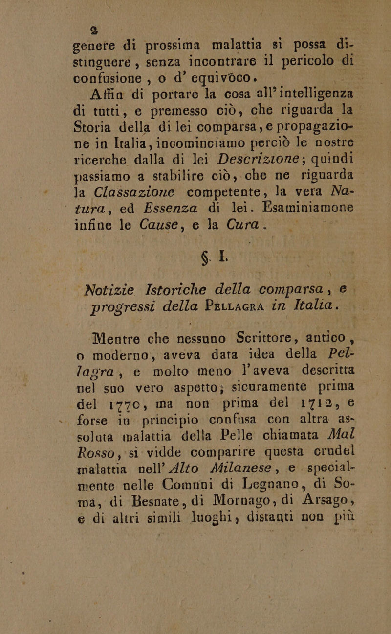 genere di prossima malattia sì possa di- stingueré , senza incontrare il pericolo di confusione , 0 d’ equivoco. Atffin di portare la cosa all’ intelligenza di tutti, e premesso ciò, che riguarda la. Storia della di lei comparsa, € propagazio- ne in Italia, incominciamo perciò le nostre ricerche dalla di lei Descrizione; quindi. passiamo a stabilire ciò, che ne riguarda la Classazione competente, la vera Na- ‘ tura, ed Essenza di lei. Lsaminiamone infine le Cause, e la Cura. SL Notizie Istoriche della comparsa, e. progressi della Perracra in Italia. \ Mentre che nessuno Scrittore, antico, o moderno, aveva data idea della Pel- lagra, e molto meno l'aveva descritta nel suo vero aspetto; sicuramente prima del 1770, ma non prima del 1712, € forse in principio confusa con altra as- soluta malattia della Pelle chiamata Mal Rosso, si vidde comparire questa crudel malattia nell’ Alto Milanese, e special mente nelle Comuni di Legnano, di So- ma, di Besnate, di Mornago, di Arsago, e di altri simili luoghi, distanti non più