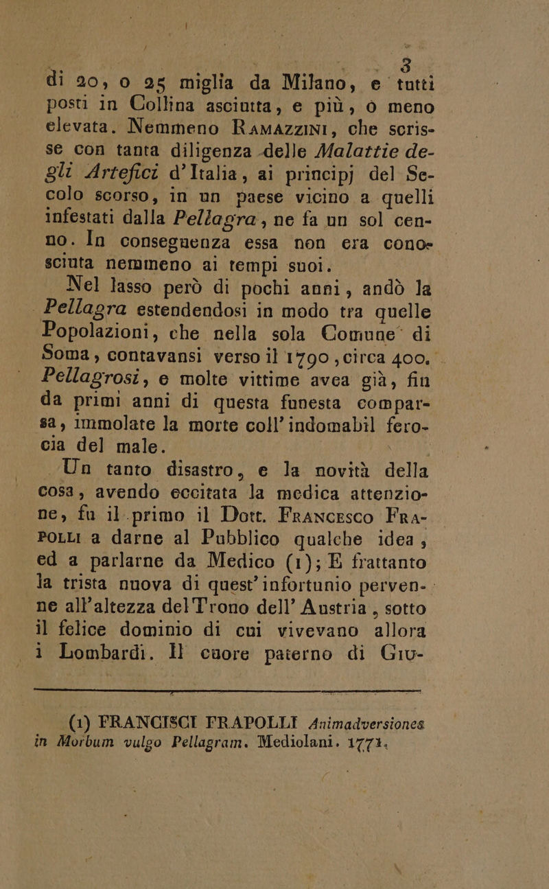 posti in Collina asciutta, e più, ò meno elevata. Nemmeno Ramazzini, che scris- se con tanta diligenza delle Malattie de- gli Artefici d’Italia, ai principj del Se- colo scorso, in un paese vicino a quelli infestati dalla PelZagra, ne fa un sol cen- no. In conseguenza essa non era cono» sciuta nemmeno ai tempi suoi, Nel lasso però di pochi anni, andò la | Pellagra estendendosi in modo tra quelle Popolazioni, che nella sola Comune* di Soma , contavansi verso il 1790 , circa 400, Pellagrosi, e molte vittime avea già, fin da primi anni di questa funesta compar- sa, Immolate la morte coll’indomabil fero- cia del male. NCAA Un tanto disastro, e la novità della Cosa, avendo eccitata la medica attenzio- ne, fu il.primo il Dott. Francesco Fra- PoLLI a darne al Pubblico qualche idea, ed a parlarne da Medico (1); E frattanto la trista nuova di quest’ infortunio perven-. ne all'altezza del'T'rono dell’ Austria , sotto il felice dominio di cui vivevano allora 1 Lombardi. Îl cuore paterno di Giu- (1) FRANCISCI FRAPOLLI Animadversiones in Morbum vulgo Pellagram. Mediolani. 1771.