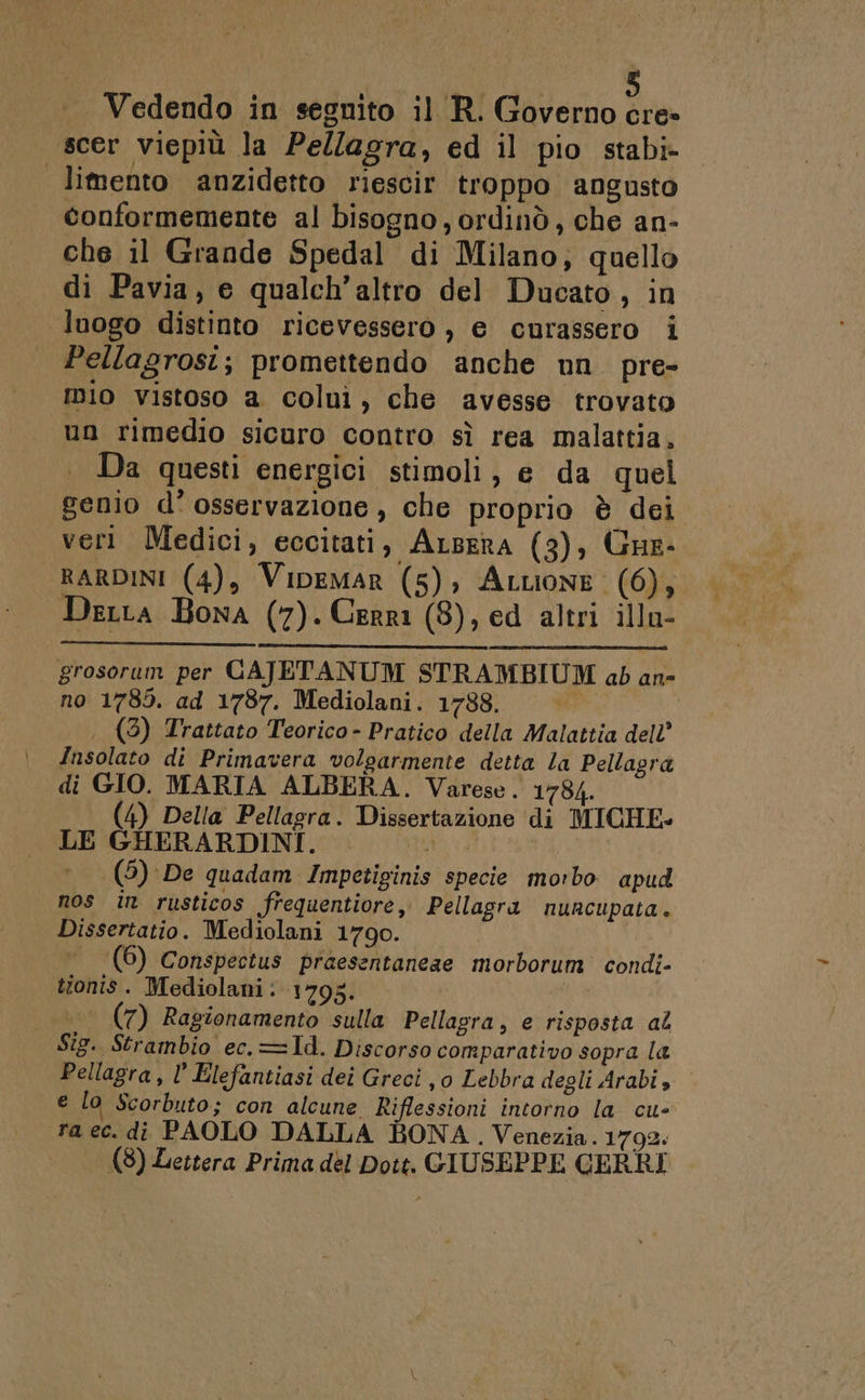 scer viepiù la Pellagra, ed il pio stabi» limento anzidetto riescir troppo angusto conformemente al bisogno, ordinò, che an- che il Grande Spedal di Milano, quello di Pavia, e qualch’altro del Ducato, in luogo distinto ricevessero , e curassero i Pellagrosi; promettendo anche un pre- nio vistoso a colui, che avesse trovato un rimedio sicuro contro sì rea malattia, Da questi energici stimoli, e da quel genio d° osservazione , che proprio è dei veri Medici, eccitati, Argera (3), Gue: RARDINI (4), Vipemar (5), Attione (6), Derta Bona (7). Cerri (8), ed altri illu- grosorum per CAJETANUM STRAMBIUM ab an- no 1785. ad 1787. Mediolani. 1788. (3) Trattato Teorico - Pratico della Malattia dell’ Insolato di Primavera volgarmente detta la Pellagra di GIO. MARIA ALBERA. Varese. 1784. (4) Della Pellagra. Dissertazione di MICHE- LE GHERARDINI. pa, (5) De guadam Impetiginis specie morbo apud nos in rusticos frequentiore, Pellagra nuncupata. Dissertatio. Mediolani 1790. | (6) Conspectus praesentaneae morborum condi- tionis. Mediolani: 1795. °° (7) Ragionamento sulla Pellagra, e risposta al Sîg. Strambio ec.=1d. Discorso comparativo sopra la Pellagra, l’ Elefantiasi dei Greci , 0 Lebbra degli Arabi» e lo Scorbuto; con alcune Riflessioni intorno la cu- ra ec. di PAOLO DALLA BONA, Venezia. 1792. (8) Lettera Prima del Dott. GIUSEPPE CERRI