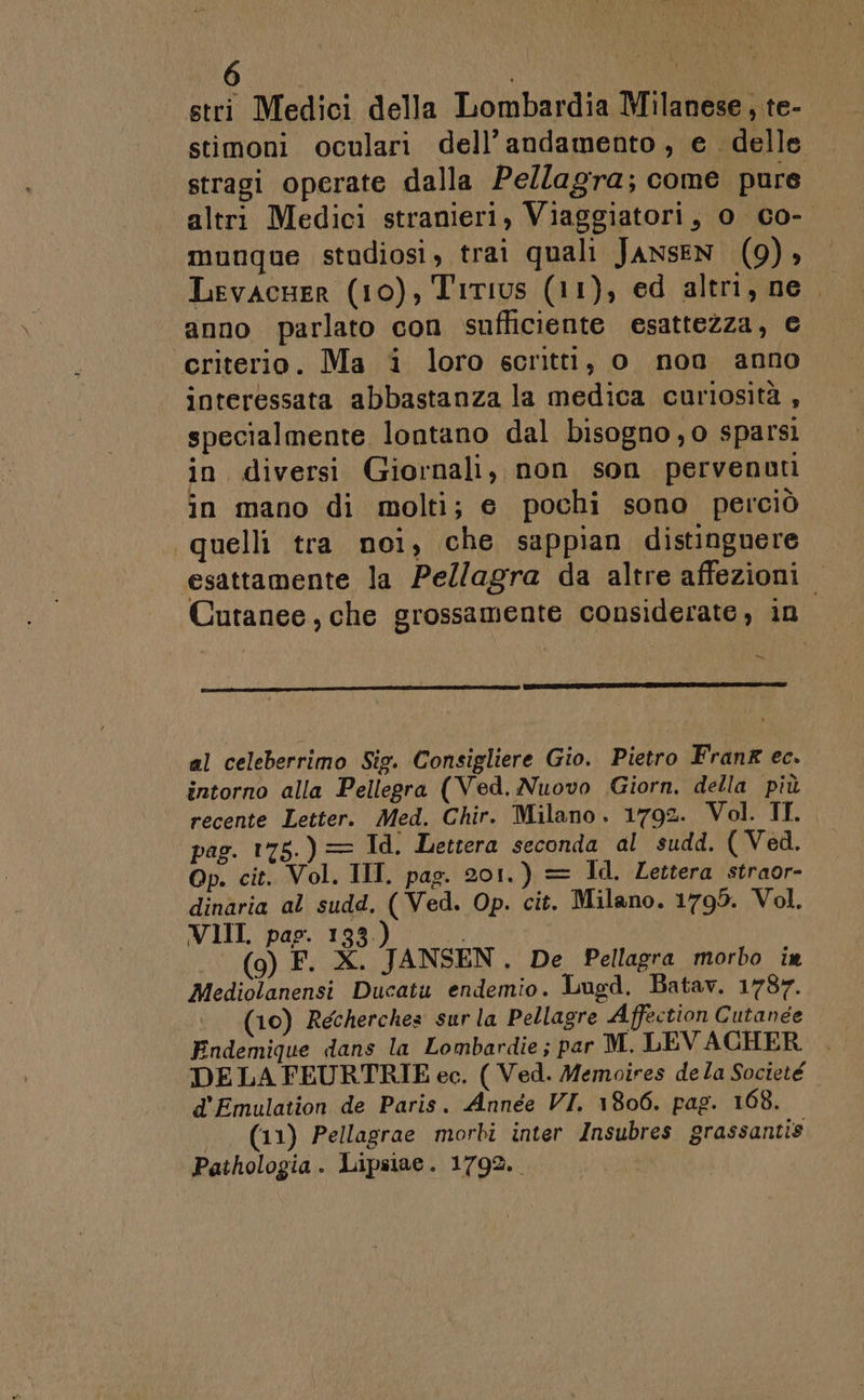 stri Medici della Lombardia Milanese, te- stimoni oculari dell’andamento, e delle stragi operate dalla Pellagra; come pure altri Medici stranieri, Viaggiatori, 0 Go- munque studiosi, trai quali JANSEN (9), Levacuer (10), Titius (11), ed altri, ne anno parlato con sufficiente esattezza, € criterio. Ma i loro scritti, o nono anno interessata abbastanza la medica curiosità , specialmente lontano dal bisogno, o sparsi in diversi Giornali, non son pervenuti in mano di molti; e pochi sono perciò “quelli tra noi, che sappian distinguere esattamente la Pellagra da altre affezioni Cutanee , che grossamente considerate, in = al celeberrimo Sig. Consigliere Gio. Pietro Frang ec. intorno alla Pellegra (Ved. Nuovo Giorn. della più recente Letter. Med. Chir. Milano. 1792. Vol. II. pag. 175.) = Id. Lettera seconda al sudd. ( Ved. Op. cit. Vol. IIT. pag. 201.) = Id. Lettera straor- dinaria al sudd, ( Ved. Op. cit. Milano. 1795. Vol. VIIL pap. 133.) Ù, (9) F. X. JANSEN. De Pellagra morbo in Mediolanensi Ducatu endemio. Lugd. Batav. 1787. | (10) Recherches surla Pellagre Affection Cutanee Endemique dans la Lombardie; par M. LEVACHER . DELA FEURTRIE ec. ( Ved. Memoires dela Societe d'Emulation de Paris. Année VI. 1806. pag. 168. .. (11) Pellagrae morbi inter Insubres grassantis Pathologia. Lipsiae. 1792.