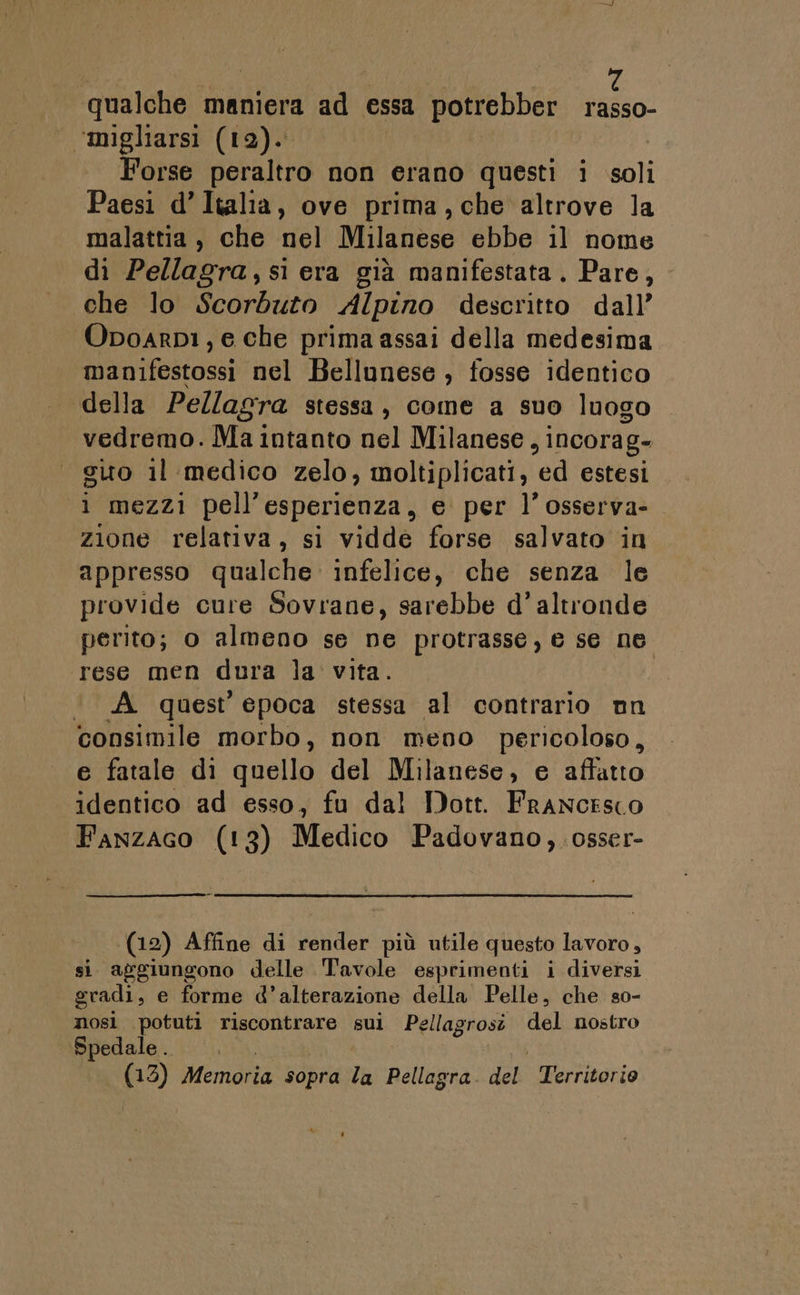 qualche maniera ad essa potrebber rasso- ‘migliarsi (12). | Forse peraltro non erano questi i soli Paesi d’Italia, ove prima, che altrove la malattia, che nel Milanese ebbe il nome di Pellagra, si era già manifestata. Pare, che lo Scorduto Alpino descritto dall’ Opoarp1, e che prima assai della medesima manifestossi nel Bellunese , fosse identico della Pellagra stessa, come a suo luogo vedremo. Ma intanto nel Milanese, incorag- sito il medico zelo, moltiplicati, ed estesi i mezzi pell’esperienza, e per l’osserva- zione relativa, si vidde forse salvato in appresso qualche infelice, che senza le provide cure Sovrane, sarebbe d'altronde perito; o almeno se ne protrasse, e se ne rese men dura la vita. ‘ A quest epoca stessa al contrario nn consimile morbo, non meno pericoloso, e fatale di quello del Milanese, e affatto identico ad esso, fu dal Dott. Francesco Fanzaco (13) Medico Padovano,.osser- (12) Affine di render più utile questo lavoro, si aggiungono delle Tavole esprimenti i diversi gradi, e forme d’alterazione della Pelle, che so- nosì potuti riscontrare sui Pellagrosî del nostro Spedale .. i