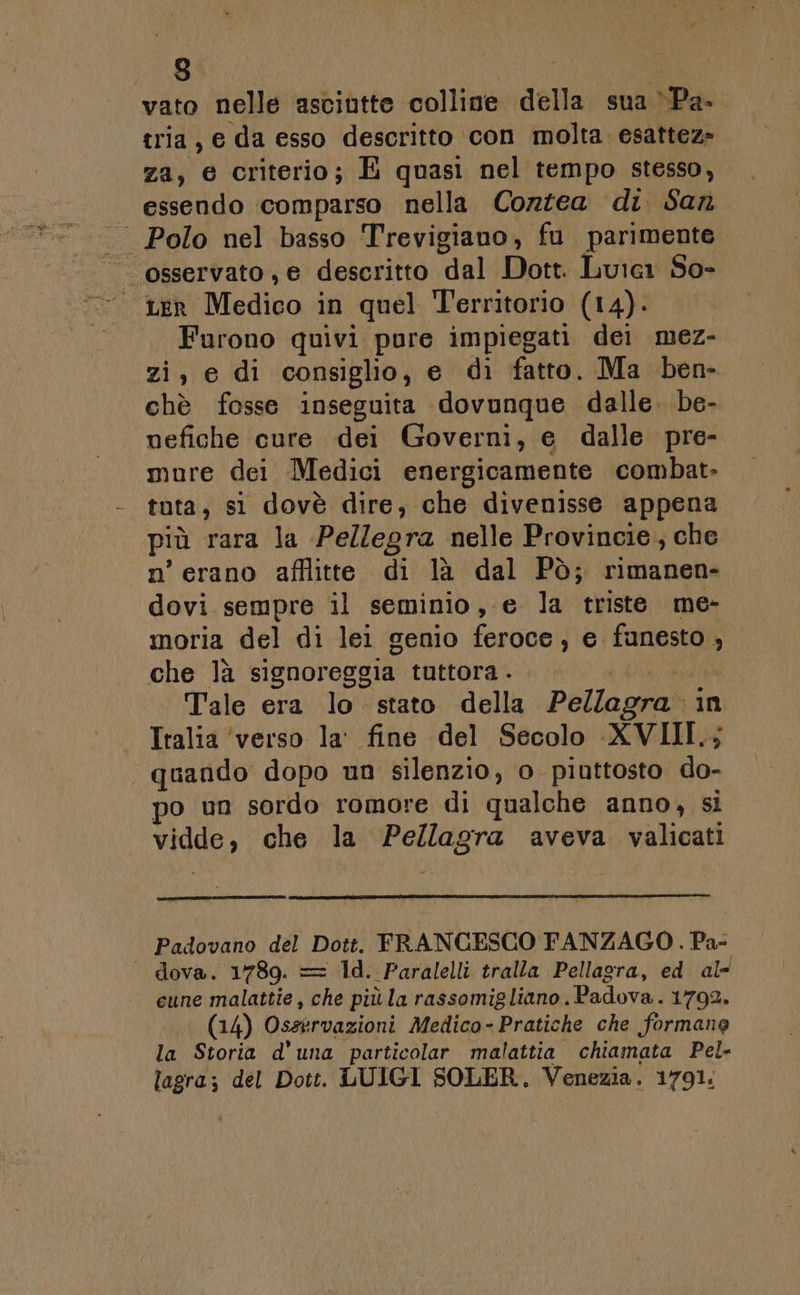 vato nelle asciutte colline della sua ‘Pa. tria, e da esso descritto con molta esattez» za, e criterio; È quasi nel tempo stesso, essendo comparso nella Corzea di San | Polo nel basso Trevigiauo, fu parimente osservato, e descritto dal Dott. Luicr So- 1er Medico in quel Territorio (14). Furono quivi pure impiegati dei mez- zi, e di consiglio, e di fatto. Ma ben- chè fosse inseguita dovunque dalle. be- nefiche cure dei Governi, e dalle pre- mure dei Medici energicamente combat. tuta, si dovè dire, che divenisse appena più rara la Pellegra nelle Provincie, che n’ erano afflitte di là dal Pò; rimanen- dovi sempre il seminio, e la triste me- moria del di lei genio (eeGol) e. fanesto 3 che là signoreggia tuttora . Tale era lo stato della Pellagra» in Italia ‘verso la’ fine del Secolo «XVIII.; quando dopo un silenzio, o piuttosto do- po un sordo romore di qualche anno, si vidde, che la Pellagra aveva. valicati Padovano del Dott. FRANCESCO FANZAGO. Pa- ‘ dova. 1789. = 1d. Paralelli tralla Pellagra, ed. al- cune malattie, che più la rassomigliano. Padova. 1792. (14) Osservazioni Medico- Pratiche che formane la Storia d'una particolar malattia chiamata Pel- lagra; del Dott. LUIGI SOLER. Venezia. 1791.