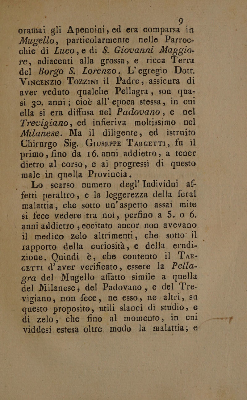 ‘oramai gli Apenvini, ed era comparsa in Mugello, particolarmente nelle Parroc- chie di Zuco,e di S. Giovanni Maggio. re, adiacenti alla grossa, e ricca Terra del Borgo S. Lorenzo. L'egregio Dott. Vincenzio Tozzini il Padre, assicura di aver vedoto qualche Pellagra , son qua- si 30. anni; cioè all’epoca stessa, in cul ella si era diffusa nel Padovano, e nel Trevigiano, ed infieriva moltissimo nel Milanese. Ma il diligente, ed istruito Chirurgo Sig. Giuseppe Tarcerti, fu il primo , fino da 16. anni addietro, a tener dietro al corso, e ai progressi di questo ‘male in quella Provincia. .. Lo scarso numero degl’ Individoi af- fetti peraltro, e la leggerezza della feral malattia, che sotto un’aspetto assai mite si fece vedere tra noi, perfino a 5. 0 6. | anni agdietro , eccitato ancor non avevano il medico zelo altrimenti, che sotto’ il rapporto della curiosità, e della erudi- zione. Quindi è, che contento il T'ar- gra del Mugello affatto simile a quella del Milanese; del Padovano, e del T're- vigiano, non fece, ne esso, ne altri, su questo proposito, utili slanci di studio, e di zelo, che fino al momento, in cul viddesi estesa oltre. modo la malattia; e