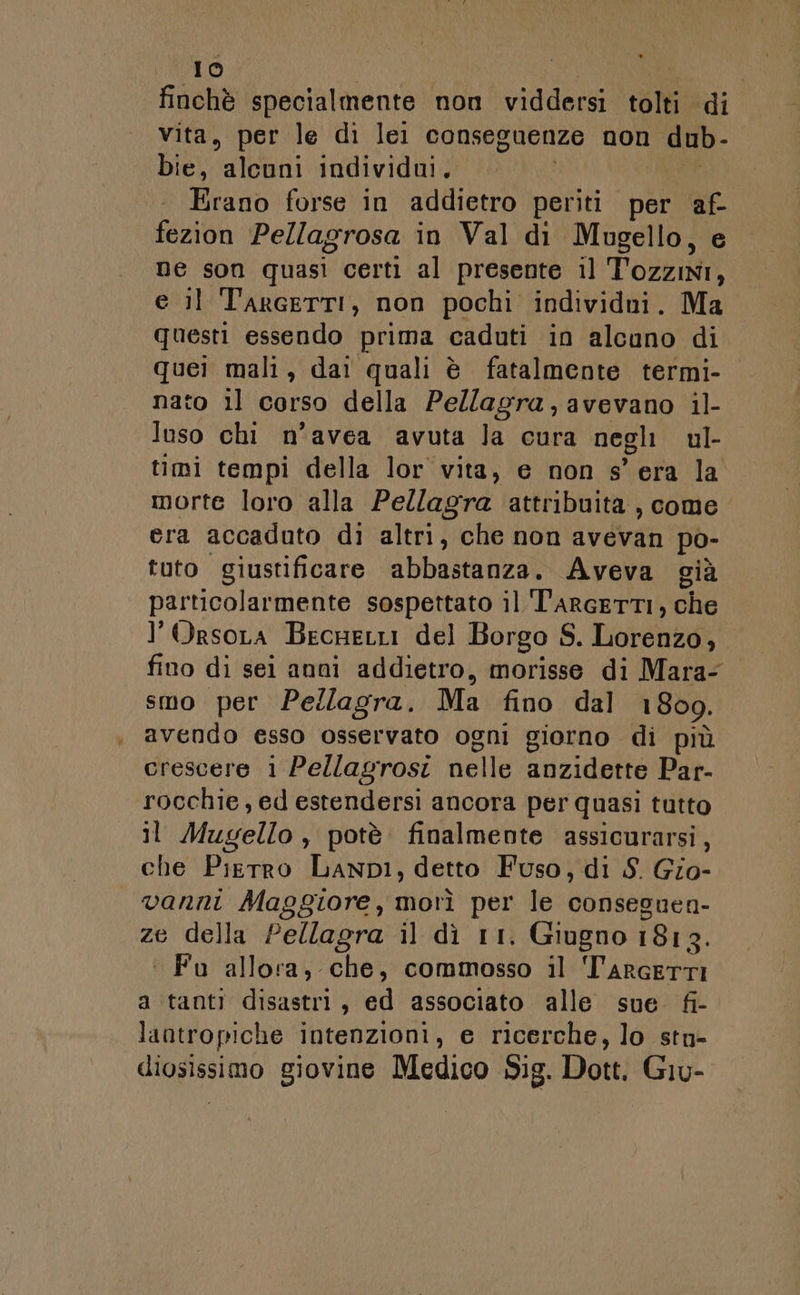 finchè specialmente non viddersi tolti di vita, per le di lei conseguenze non dub- bie, alcuni individui. i AREE . Erano forse in addietro periti per af- fezion Pellagrosa in Val di Mugello, e ne son quasi certi al presente il Tozzini, e il TarceTTI, non pochi individui. Ma questi essendo prima caduti in alcuno di quei mali, dai quali è fatalmente termi- nato il corso della Pe/lagra, avevano il- luso chi n’avea avuta la cura negli ul- timi tempi della lor vita, e non s'era la morte loro alla Pellagra attribuita, come era accaduto di altri, che non avevan po- tuto giustificare abbastanza. Aveva già particolarmente sospettato il T'arRcETTI, che l’Orsora BecnetLi del Borgo S. Lorenzo, fino di sei anni addietro, morisse di Mara- smo per Pellagra. Ma fino dal 1809. avendo esso osservato ogni giorno di più crescere i Pellagrosi nelle anzidette Par- rocchie, ed estendersi ancora per quasi tutto il Mugello, potè finalmente assicurarsi, che Pierro LanpI, detto Fuso, di S. Gio- vanni Maggiore, morì per le conseguen- ze della Pellagra il dì 11. Giugno 1813. ‘ Fu allora, che, commosso il T'ARGETTI a tanti disastri, ed associato alle sue fi- lantropiche intenzioni, e ricerche, lo sta» diosissimo giovine Medico Sig. Dott. Giu-