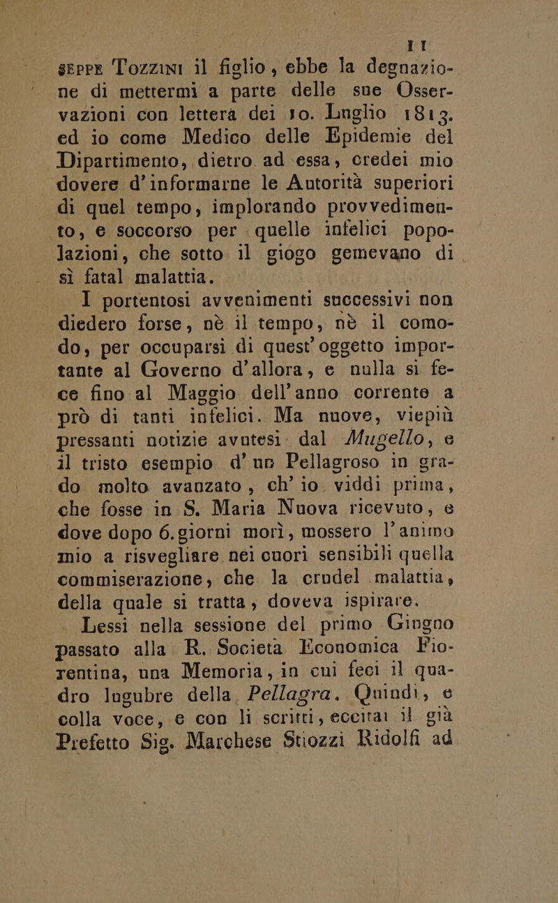 seppe Tozzini il figlio, ebbe la degnazio- ne di mettermi a parte delle sue Osser- vazioni con lettera dei 1o. Luglio 1813. ed io come Medico delle Epidemie del Dipartimento, dietro. ad ‘essa, credei mio dovere d’informarne le Autorità superiori di quel tempo, implorando provvedimen- ‘to, € soccorso per quelle infelici popo- lazioni, che sotto il giogo gemevano di. sì fatal malattia. | I portentosi avvenimenti successivi non diedero forse, nè il tempo, nè il como- do, per occuparsi di quest oggetto 1mpor- tante al Governo d'allora, e nulla sì fe- ce fino al Maggio dell’anno corrente a prò di tanti infelici. Ma nuove, viepiù pressanti notizie avutesi. dal Mugello, e il tristo esempio d’ un Pellagroso in gra- do. molto avanzato, ch’ io. viddi prima, che fosse in S. Maria Nuova ricevuto, e dove dopo 6.giorni morì, mossero l'animo mio a risvegliare nei cuori sensibili quella commiserazione, che la crodel malattia, della quale si tratta, doveva ispirare. | Lessi nella sessione del primo Gingno passato alla. R. Societa Economica Fio- rentina, una Memoria, in cui feci il qua- dro lugubre della, Pellagra. Quindi, e colla voce, e con li scritti, eccitar il già Prefetto Sis. Marchese Stiozzi Ridolfi ad