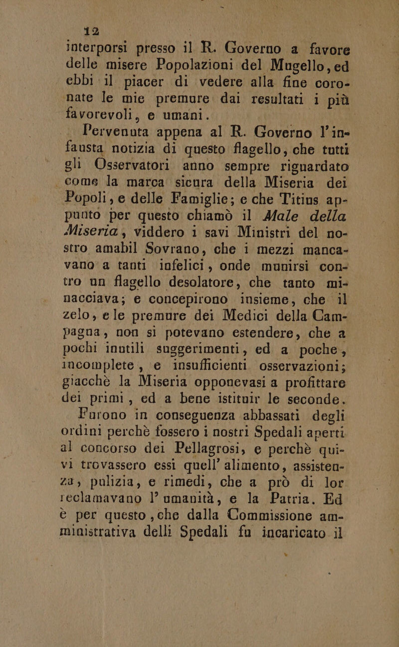 Interporsi presso il R. (Coberas a favore delle misere Popolazioni del Mugello, ed . ebbi il piacer di vedere alla fine coro- nate le mie premure dai resultati i più favorevoli, e umani. Pervenuta appena al KR. Governo l’in- fausta notizia di questo flagello, che tutti gli Osservatori anno sempre rignardato . come la marca sicura della Miseria dei Popoli ,e delle Famiglie; e che Titius ap- punto per questo chiamò il Male della Miseria, viddero i savi Ministri del no- stro amabil Sovrano, che i mezzi manca- vano’ a tanti igfenici , onde munirsi con- tro un flagello desolatore, che tanto mi- nacciava; e concepirono insieme, che il zelo, ele premure dei Medici della Cam- Pagna, non sì potevano estendere , che a pochi inutili suggerimenti, ed a poche , incomplete , e insufficienti osservazioni; giacchè la Miseria opponevasi a profittare dei primi, ed a bene istituir le seconde, Furono in conseguenza abbassati degli ordini perchè fossero i nostri Spedali aperti al concorso dei Pellagrosi, e perchè qui- vi trovassero essi quell’ alimento, assisten- za, pulizia, e rimedi, che a prò di lor reclamavano |’ umanità, e la Patria. Ed è per questo , che dalla Commissione am- ministrativa delli Spedali fu incaricato il %