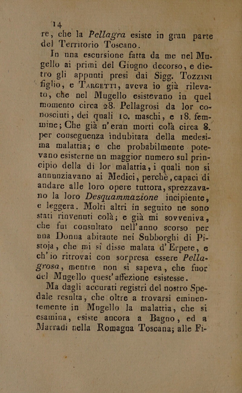 Ù re, che la Pellagra esiste in gran parte. del Territorio Toscano. Bu To una escursione fatta da me nel Mu.. gello ai primi del Giugno decorso, e die- tro gli appunti presi dai Sigg. Tozzini figlio, e T'arGETTI, aveva io già rileva-o to, che nel Mugello esistevano in quel momento circa 28. Pellagrosi da lor ca- nosciuti, dei quali 10, maschi, e 18. fem- nine; Che già n’eran morti colà circa 8. per conseguenza indubitara della medesi- ina malattia; e che probabilmente. pote- vano esisterne un maggior numero sul prin- cipio della di Jor malattia, i quali non si annunziavano ai Medici, perchè, capaci di andare alle loro opere tuttora, sprezzava- no la loro Desgquammazione incipiente, e leggera. Molti altri in seguito ne sono stati rinvenuti colà; e già mi sovveniva, che fui consultato nell’anno scorso per una Donna abitaote nei Subborghi di Pi- stoja, che mi sì disse malata d’ Erpete, e ch'io ritrovai con sorpresa essere Pella- grosa, mentre non si sapeva, che fuor gel Mugello quest’ affezione esistesse. Ma dagli accurati registri del nostro Spe- dale resulta, che oltre a trovarsi eminen- temente in Mugello la malattia, che si esamina, esiste ancora a Bagno, ed a Marradi nella Romagna Toscana; alle Fi-