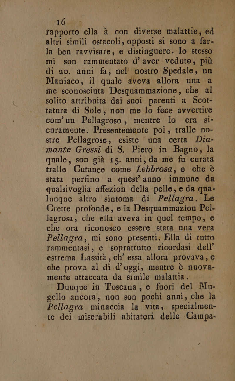 su 101 rapporto ella è con diverse malattie, ed altri simili ostacoli, opposti sì sono a far- la ben ravvisare, e distinguere. Io stesso di 20. anni fa, nel’ nostro Spedale, uno me sconosciuta Desquammazione, che ai solito attribuita dai suoi parenti a Scot- tatura di Sole, non me lo fece avvertire comun Pellagroso, mentre lo era si- curamente. Presentemente poi, tralle no- stre Pellagrose, esiste una certa Dza- quale, son già 15. anni, da me fu curata tralle Cutanee come Lebbrosa, e che è stata perfino a quest'anno immune da qualsivoglia affezion della pelle, e da qua. lunque altro sintoma di Pellagra. Le Crette profonde, e la Desquammazion Pel. lagrosa, che ella aveva in quel tempo, e che ora riconosco essere stata una vera Pellagra, mi sono presenti. Klla di tutto rammentasi, e soprattutto ricordasi dell’ estrema Lassità , ch’ essa allora provava, e che prova al dì d'oggi, mentre è nuova- mente attaccata da simile malattia. Dunque in Toscana, e fuori del Mu- gello ancora, non son pochi anni, che la Pellagra minaccia la vita, specialmen-