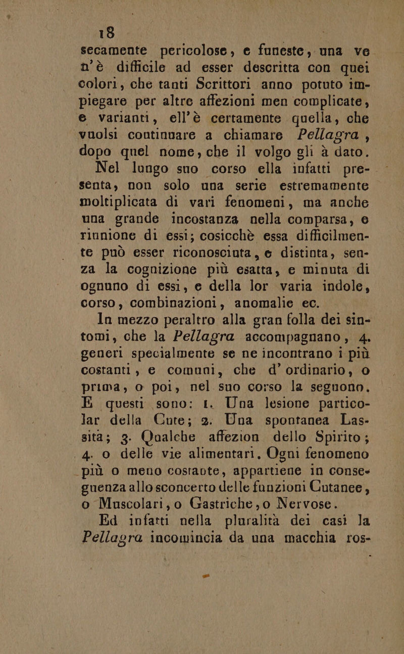 secamente pericolose, e funeste, una ve. n'è difficile ad esser descritta con quei colori, che tanti Scrittori anno potuto im- piegare per altre affezioni men complicate, e varianti, ell’è certamente quella, che ‘vnolsi coutinvare a chiamare Pellagra : dopo quel nome, che il volgo gli à dato. Nel lungo sno corso ella infatti pre- senta, non solo una serie estremamente moltiplicata di vari fenomeni, ma anche una grande incostanza nella comparsa, e riunione di essi; cosicchè essa difficilmen- te può esser riconosciuta, © distinta, sen- za la cognizione più esatta, e minuta di ognuno di essi, e della lor varia indole, corso, combinazioni, anomalie ec. ln mezzo peraltro alla gran folla dei sin- tomi, che la Pe/lagra accompagnano, 4. generi specialmente se ne incontrano i più costanti , e comuni, che d’ordinario, 0 prima, o poi, nel suo corso la segnono, H questi sono: 1. Una lesione partico- lar della Cute; 2. Una spontanea Las- sità; 3. Qualche affezion dello Spirito; 4. 0 delle vie alimentari, Ogni fenomeno più o meno costavte, appartiene in conse» guenza allo sconcerto delle funzioni Cutanee, o Muscolari, o Gastriche,o Nervose. Ed infatti nella pluralità dei casì la Pellagra incomincia da una macchia ros-