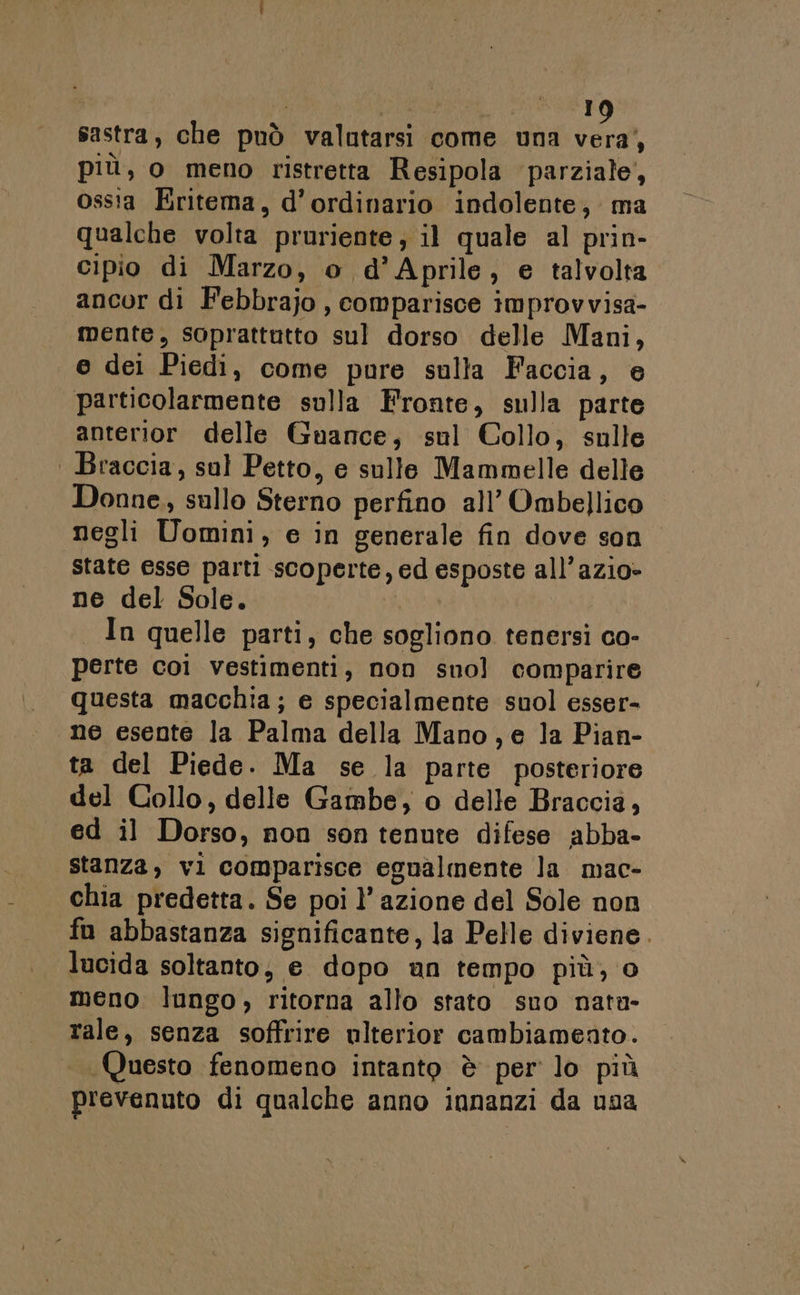 | I sastra, che può valutarsi come una A, più, o meno ristretta Resipola parziale, ossta Eritema, d’ordinario indolente, ma qualche volta pruriente, il quale al prin- cipio di Marzo, o d'Aprile, e talvolta ancor di Febbrajo , comparisce improvvisa- mente, soprattutto sul dorso delle Mani, e dei Piedi, come pure sulla Faccia, e particolarmente sulla Fronte, sulla parte anterior delle Guance, sul Collo, sulle | Braccia, sul Petto, e sulle Mammelle delle Donne, sullo Sterno perfino all’ Ombellico negli Uomini, e in generale fin dove son state esse parti scoperte, ed esposte all’azio- ne del Sole. | In quelle parti, che sogliono tenersi co- perte coi vestimenti, non sno] comparire questa macchia; e specialmente suol esser- ne esente la Palma della Mano, e la Pian- ta del Piede. Ma se la parte posteriore del Collo, delle Gambe, o delle Braccia, ed il Dorso, non son tenute difese abba- stanza, vi comparisce egualmente la mac- chia predetta. Se poi l’ azione del Sole non fu abbastanza significante, la Pelle diviene. lucida soltanto, e dopo un tempo più, o meno lungo, ritorna allo stato sno nata- rale, senza soffrire ulterior cambiamento. Questo fenomeno intanto è per lo più prevenuto di qualche anno innanzi da usa