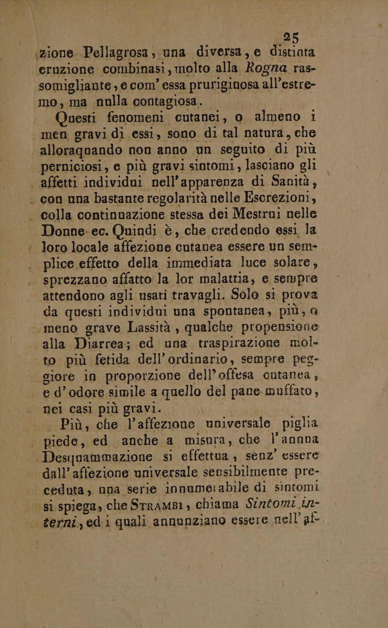 oz zione Pellagrosa, una diversa, e distiata eruzione combinasi,molto alla Rogra ras- somigliante , e com’ essa pruriginosa all’estre- mo, ma nulla contagiosa. (Ag Questi fenomeni cutanei, o almeno 1 men gravi di essi, sono di tal natura, che alloraqoando non anno un seguito di più perniciosi, e più gravi sintomi , lasciano gli * colla continuazione stessa dei Mestrui nelle Donne: ec. Quindi è, che credendo essì la loro locale affezione cutanea essere un sem- plice effetto della immediata luce solare, sprezzano affatto la lor malattia, e sempre attendono agli usati travagli. Solo si prova da questi individui una spontanea, più, a meno grave Lassità , qualche propensione alla Diarrea; ed una traspirazione mol. e d’odore simile a quello del pane. muffato, . Più, che l’affezione universale piglia piede, ed anche a misura, che l’annua dall’ affezione universale sensibilmente pre-