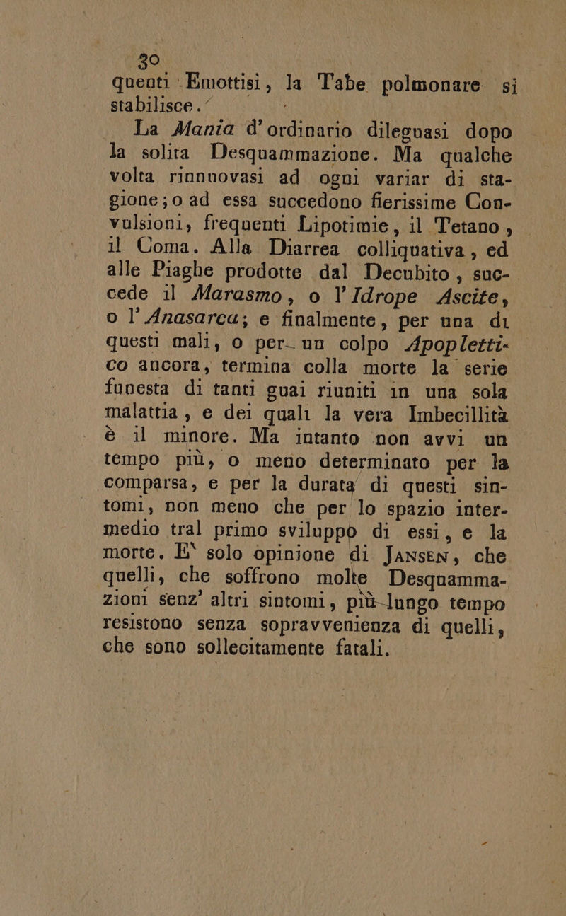 quenti ‘Emottisi, la Tabe polmonare si stabilisce.‘ La Mania d’ordinario dileguasi dopo la solita Desquammazione. Ma qualche volta rinnuovasi ad ogni variar di sta- gione; o ad essa succedono fierissime Con- vulsioni, frequenti Lipotimie, il Tetano, Il Coma. Alla Diarrea colliquativa ; ed alle Piaghe prodotte dal Decubito, suc- cede il Marasmo, o l’Idrope Ascite, o l’Anasarca; e finalmente, per una di questi mali, o per. un colpo Apopletti- co ancora, termina colla morte la serie funesta di tanti guai riuniti in una sola malattia , e dei quali la vera Imbecillità è il minore. Ma intanto non avvi un tempo più, o meno determinato per la ‘comparsa, e per la durata di questi sin- tomi, non meno che per lo spazio inter- medio tral primo sviluppo di essi, e la morte. E° solo opinione di Jansen, che quelli, che soffrono molte Desquamma- zioni senz’ altri sintomi, più-lungo tempo resistono senza sopravvenienza di quelli, che sono sollecitamente fatali.