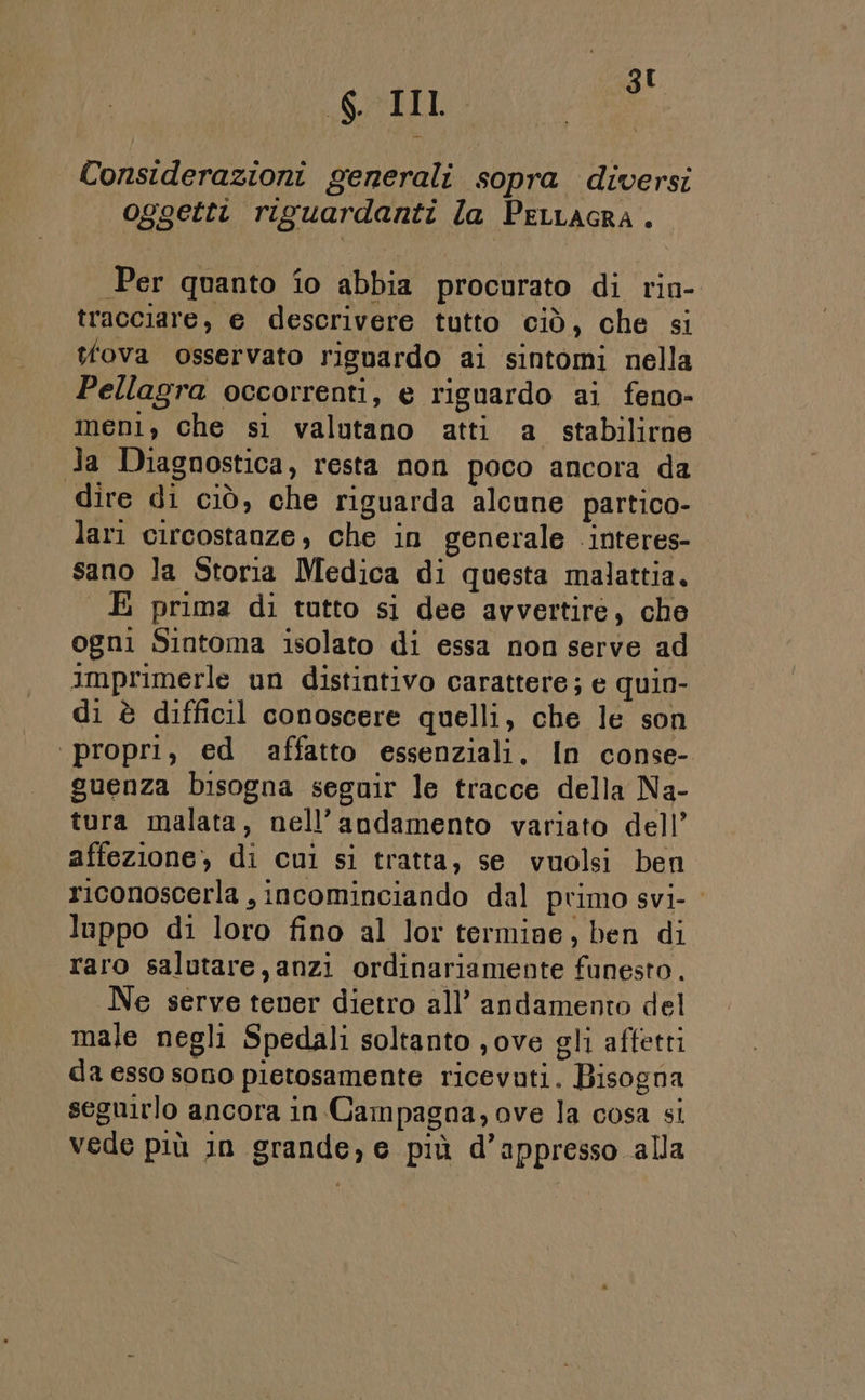 6 II È Considerazioni generali sopra diversi oggetti riguardanti la PeLLAGRA. Per quanto io abbia procorato di rin- tracciare, e descrivere tutto ciò, che si tova osservato riguardo ai sintomi nella Pellagra occorrenti, e riguardo ai feno- meni, che sl valutano atti a stabilirne la Diagnostica, resta non poco ancora da dire di ciò, che riguarda alcune partico- lari circostanze, che in generale .interes- sano la Storia Medica di questa malattia. È prima di tutto si dee avvertire, che ogni Sintoma isolato di essa non serve ad imprimerle un distintivo carattere; e quin- di è difficil conoscere quelli, che le son propri, ed affatto essenziali, In conse- guenza bisogna seguir le tracce della Na- tura malata, nell’andamento variato dell’ affezione, di cul si tratta, se vuolsi ben riconoscerla , incominciando dal primo svi- luppo di loro fino al lor termine, ben di raro salutare, anzi ordinariamente funesto. Ne serve tener dietro all’ andamento del male negli Spedali soltanto ,ove gli affetti da esso sono pietosamente ricevuti. Bisogna seguirlo ancora in Campagna, ove la cosa si vede più in grande, e più d’appresso alla