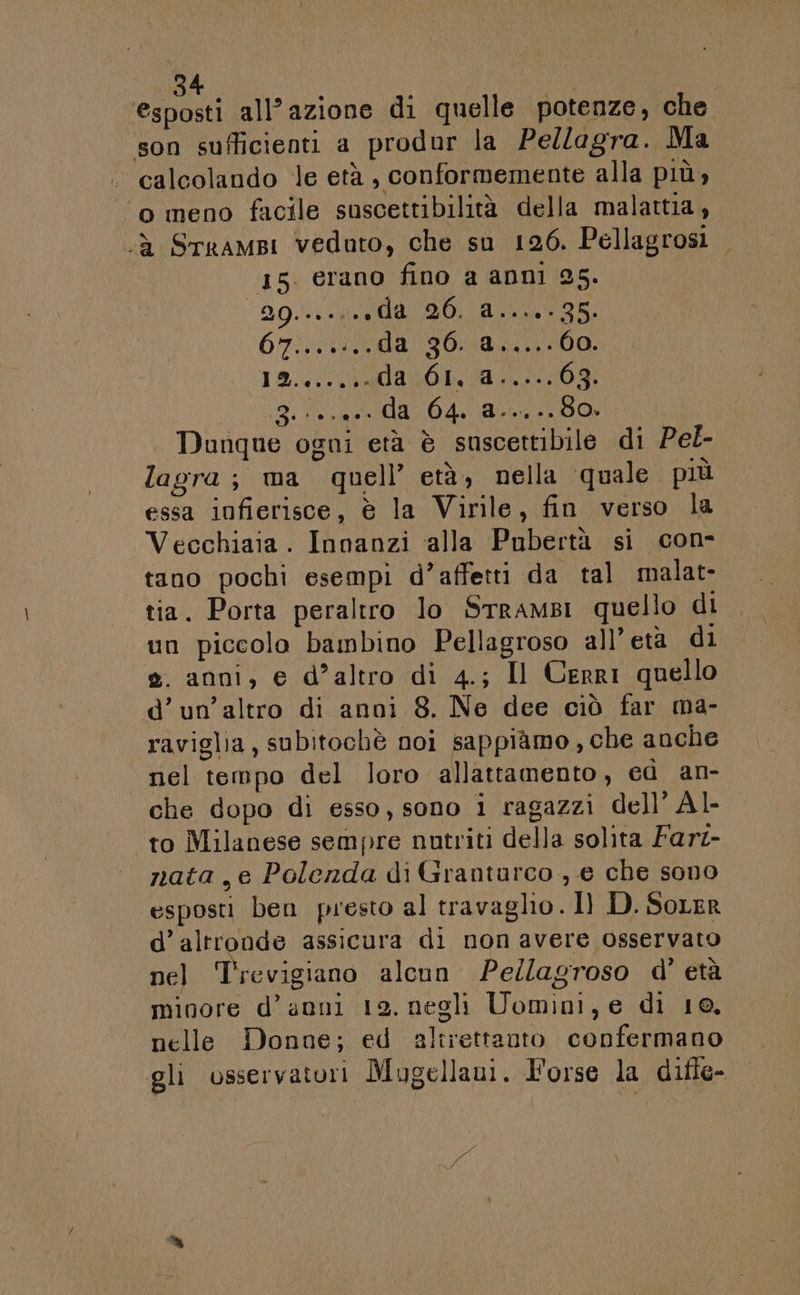 4 I esposti all’azione di quelle potenze, che son sufficienti a produr la Pellagra. Ma calcolando le età , conformemente alla più» ‘o meno facile suscettibilità della malattia, &lt;à Srrampi veduto, che su 126. Pellagrosi 15. erano fino a anni 25. 29... da 20. d....- 35 07:) vada 90800000: 19./.. (da 40041103 SIR e OA O Dunque ogni età è suscettibile di Pel- lagra; ma quell’ età, nella quale più essa infierisce, è la Virile, fin verso la Vecchiaia. Innanzi ‘alla Pubertà si con- tano pochi esempi d’affetti da tal malat- tia. Porta peraltro lo SrramBI quello di un piccolo bambino Pellagroso all’età di 2. anni, e d’altro di 4.; Il Cerri quello d’un’altro di anni 8. Ne dee ciò far ma- raviglia, subitochè noi sappiàmo, che anche nel tempo del loro allattamento, ed an- che dopo di esso, sono i ragazzi dell’ Àl- “to Milanese sempre nutriti della solita Farz- nata, e Polenda di Grantarco , e che sono esposti ben presto al travaglio . 1) D. Sorer d’altronde assicura di non avere osservato nel Trevigiano alcun Pe/lagroso d' età minore d’anni 12. negli Uomini, e di 10. nelle Donne; ed altrettanto confermano gli osservatori Mugellaui. Forse la difle- a