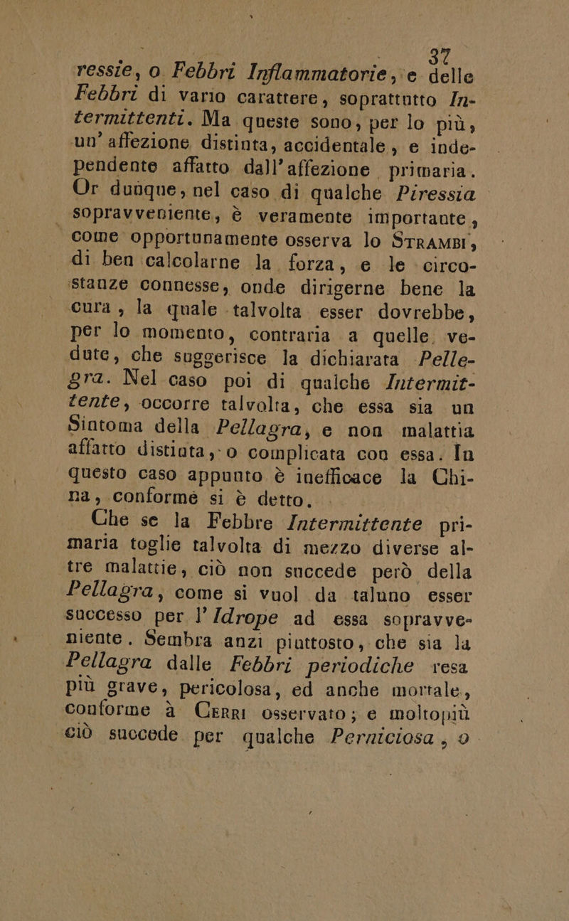 ressie, o Febbri Inflammatorie,‘e delle Febbri di vario carattere, soprattutto /n- termittenti. Ma queste sono, per lo più, un’ affezione distinta, accidentale, e inde- pendente affatto dall’affezione primaria. Or dunque, nel caso di qualche Piressia sopravveniente, è veramente importante, | come opportunamente osserva lo STRAMBI } di ben calcolarne la. forza, e le circo- stanze connesse, onde dirigerne bene la cura , la quale talvolta. esser dovrebbe, per lo momento, contraria a quelle. ve- dute, che suggerisce la dichiarata Pelle- gra. Nel caso poi di qualche Intermit- ente, occorre talvolta, che essa sia un Sintoma della. Pellagra, e non malattia affatto distiota,-0 complicata con essa. Tn questo caso appunto è inefficace la Chi- na, conformé si è detto. Che se la Febbre Intermittente pri- maria toglie talvolta di mezzo diverse al- tre malattie, ciò non succede però della Pellagra, come si vuol da taluno esser successo per l’ /drope ad essa sopravve- | niente. Sembra anzi piuttosto, che sia la Pellagra dalle Febbri periodiche resa più grave, pericolosa, ed anche mortale, conforme à Cerri osservato; e moltopiù ciò succede. per qualche Perziciosa, 0