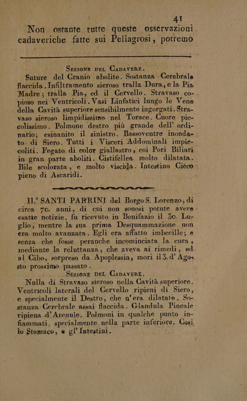 | I Non ostante tutte queste osservazioni cadaveriche fatte sui Pellagrosi, potremo Sezione DeL CapaveRE. Suture del Cranio abolite. Sostanza Cerebrale flaccida . Infiltramento sieroso tralla Dura, e la Pia Madre ; tralla Pia, ed il Cervello. Stravaso co- pioso nei Ventricoli. Vasi Linfatici lungo le Vene . della Cavità superiore sensibilmente ingorgati. Stra- vaso sieroso limpidissimo nel Torace. Cuore pic- colissimo. Polmone destro più grande dell’ ordi- coliti. Fegato di color giallastro , coi Pori Biliari in gran parte aboliti. Cistifellea molto dilatata. Bile scolorata, e molto viscida. Intestino Ciéco pieno di Ascaridi. nnt DM DMI VM VI DÈ LSM DR 11° SANTI PARRINI del Borgo S. Lorenzo, di eirca 70. anni, di cui non sonosi potute. avere esatte notizie, fu ricevuto in Bonifazio il 30. Lu- glio, mentre la sua prima Desquammazione. non senza che fosse peranche incominciata la cura » mediante la reluttanza, che aveva ai rimedi,. ed. ‘al Cibo, sorpreso da Apoplessia, morì il 3.d’ Agos sto prossimo passato . | sil | Sezione DEL CapavERE. Nulla di Stravaso sieroso nella Gavità superiore. Ventricoli laterali del Cervello ripieni di Siero, e specialmente il Destro, che n° era dilatato. So- stanza Gerebrale assai flaccida. Glandula Pineale ripiena .d’ Arenule, Polmoni in qualche punto in- fiammati, specialmente nella parte inferiore. Così lo Stomaco, e gl’ Intestini. -® 7 aî