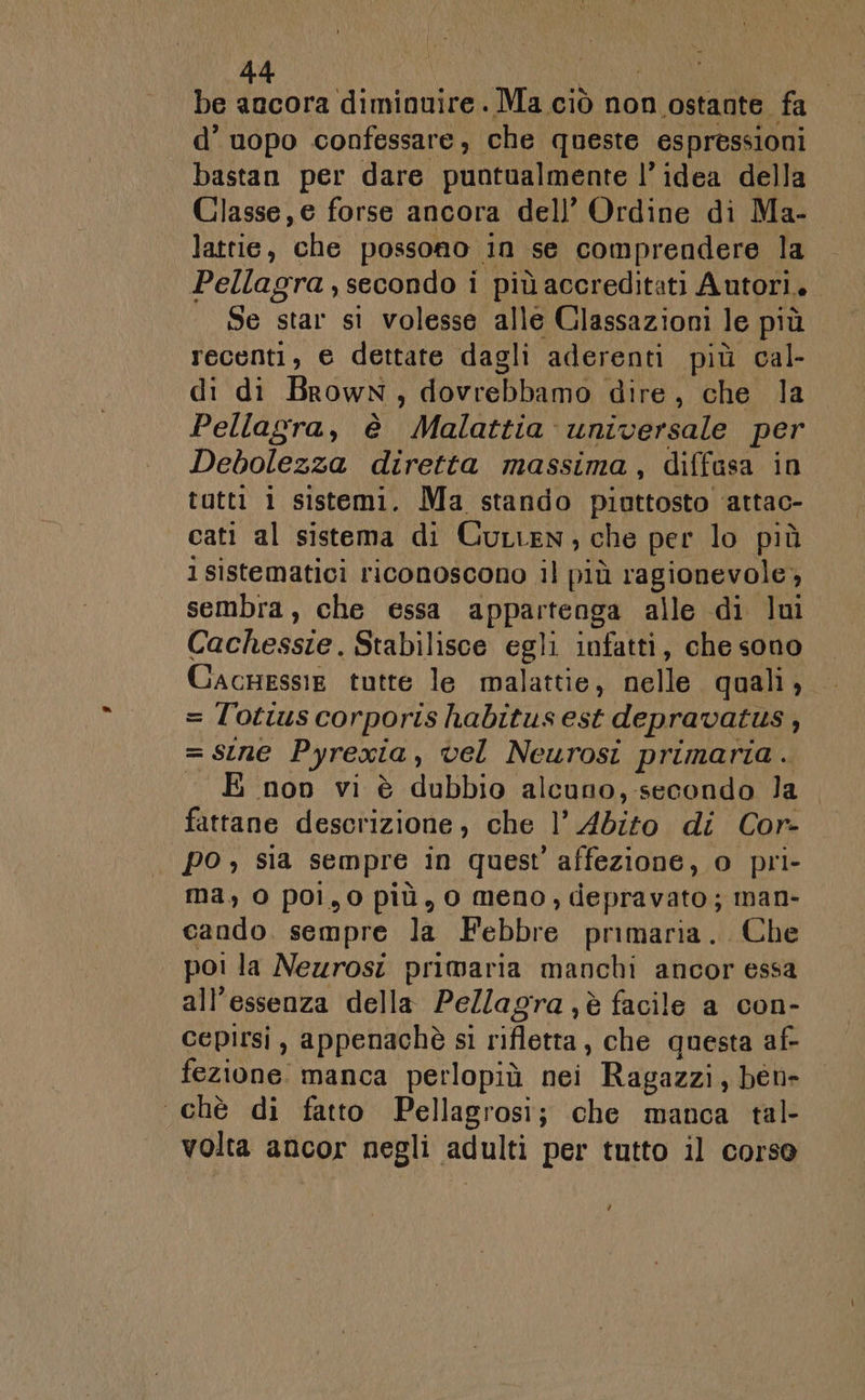 be ancora diminuire. Ma ciò non ‘ostante. fa d’ uopo confessare, che queste espressioni bastan per dare puntualmente l’idea della Classe, e forse ancora dell’ Ordine di Ma- lattie, ‘che possono . in se comprendere la Pellagra , secondo i più accreditati Autori. Se star si volesse alle Classazioni le più recenti, e dettate dagli aderenti più cal- di di Brown i duran dire, che la Pellagra, è Malattia universale per Debolezza diretta massima, diffasa in tutti i sistemi. Ma stando piuttosto ‘attao- cati al sistema di Curten; che per lo più i sistematici riconoscono il più ragionevole, sembra, che essa AREA alle di lui Cachessie, Stabilisce egli infatti, che sono CacHessie tutte le malattie, nelle quali, = Tl'otius corporis habitus est depravatus , = SIne Pyrexia , vel Neurosi primaria. E non vi è dubbio alcuno,-secondo la fattane descrizione, che l’ Abito di Cor- po , sia sempre in quest affezione, 0 pri- ma, 0 poi,0 più, 0 meno, ciepravato; man- cando. sempre la Febbre primaria. Che | poi la Neurosi primaria manchi ancor essa all’essenza della Pellagra ,è facile a con- cepirsi , appenachè s1 rifletta, che questa af- fezione. manca perlopiù nei Ragazzi, ben- chè di fatto Pellagrosi; che manca tal- volta ancor negli adulti per tutto il corso Y