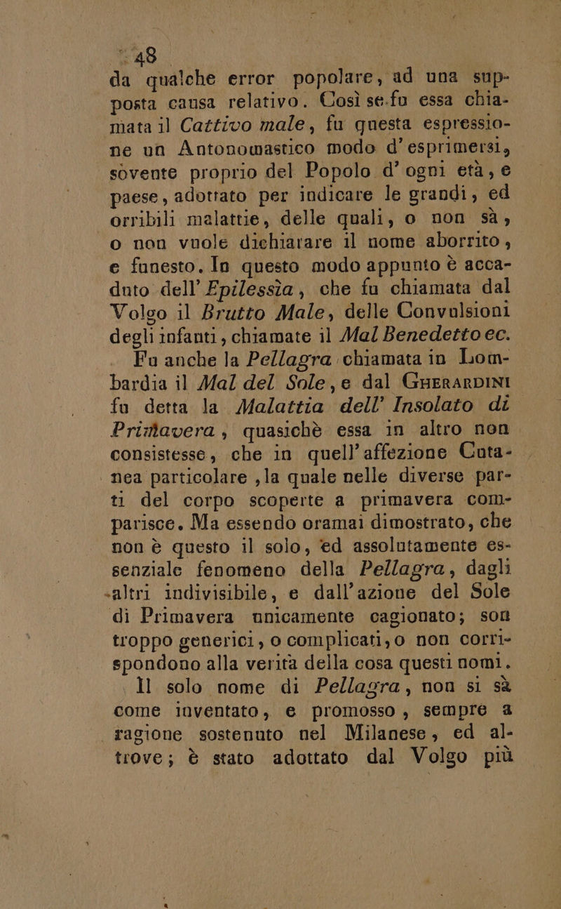 E AS | da qualche error popolare, ad una sup- posta causa relativo. Così se.fu essa chia- mata il Cattivo male, fu questa espressio- ne un Antonowastico modo d’esprimersi, sovente proprio del Popolo d’ ogni età, e paese, adottato per indicare le grandi, ed orribili malattie, delle quali, o non sà, o non vuole dichiarare il nome aborrito , e funesto. In questo modo appunto è acca- duto dell’ Fpilessìîa, che fu chiamata dal Volgo il Brutto Male, delle Convalsioni degli infanti, chiamate il Mal Benedetto ec. Fu anche la Pellagra chiamata in Lom- bardia il Mal del Sole, e dal GuerarDINI fu detta la Malattia dell’ Insolato di Primavera, quasichè essa in altro non consistesse, che in quell’affezione Cuta- | nea particolare , la quale nelle diverse par- ti del corpo scoperte a primavera com- parisce. Ma essendo oramai dimostrato, che non è questo il solo, èd assolutamente es- senziale fenomeno della Pellagra, dagli «altri indivisibile, e dall'azione del Sole di Primavera unicamente cagionato; son troppo generici, o complicati,o non corri- spondono alla verità della cosa questi nomi. Il solo nome di Pellagra, non si sà come inventato, e promosso , sempre @ “ragione sostenuto nel Milanese, ed al- trove; è stato adottato dal Volgo più