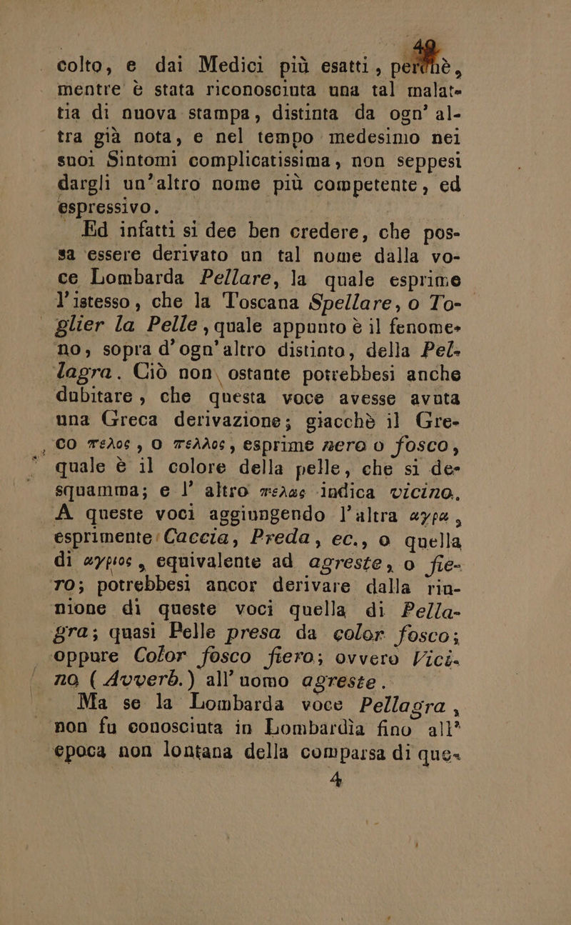 colto, e dai Medici più csntti., DORME. mentre è stata riconosciuta una tal malat= tia di nuova stampa, distinta da ogn’ al- | tra già nota, e nel tempo medesimo nei suoi Sintomi complicatissima, non seppesi dargli un’altro nome più competente, ed espressivo. | | Ed infatti si dee ben credere, che pos- sa essere derivato un tal nome dalla vo- ce Lombarda Pe/lare, la quale esprime l’istesso, che la Toscana Spellare, o To- | glier la Pelle quale appunto è il fenome» no, sopra d’ogn’altro distioto, della Pel Tagra. Ciò non, ostante potrebbesi anche dubitare , che questa voce avesse avuta una Greca derivazione; giacchè il Gre- , CO TeAos , O 7sAà0c, esprime zero 0 fosco, quale è il colore della pelle, che si de- squamma; e l’ altro wsA4s ‘indica vicino. A queste voci aggiungendo l’altra a7pe, esprimente Caccia, Preda, ec., 0 quella di aypios, equivalente ad agreste, o fie- TO; potrebbest ancor derivare dalla riu- nione di queste voci quella di Pe/la- gra; quasi Pelle presa da color fosco; ‘oppure Color fosco ftera; ovvero Vict= no ( Avverb.) all’uomo agreste. Ma se la Lombarda voce Pellagra , non fu conosciuta in Lombardìa fino all? epoca non lontana della comparsa di que 4