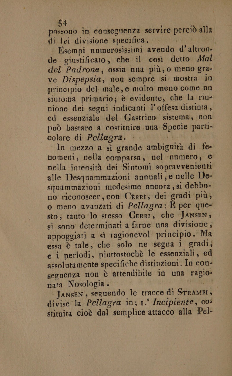 possono in conseguenza servire perciò alla di lei divisione specifica. Ddr Esempi numerosissimi avendo d'altron- de giustificato, che il così detto Mal del Padrone; ossia nna più, o meno gra- ve Dispepsia, non sempre si. mostra in principio del. male, e molto meno come un sintona primario; è evidente, che la nu- nione dei segni indicanti l’ offesa distinta, ed essenziale del Gastrico sistema, non può bastare a costituire una Specie parti- colare di Pellagra. ©. MURI | ln mezzo a sì grande ambiguità di fe- homeni, nella comparsa, nel numero, © nella intensità dei Sintomi sopravvenienti alle Desquammazioni annuali; e nelle De- squammazioni medesime ancora , si debbo- no riconoscer, con Cerri, dei gradi più, o meno avanzati di Pellagra: È per que- sto; tanto ‘lo stesso Cerri, che JANsEN, si sono determinati a farne una divisione, appoggiati a &lt;ì ragionevol principio. Ma essa è tale, che solo ne segna i gradi, e i periodi, piuttostochè le essenziali, ed assolutamente specifiche distinzioni. In con- sesvenza non è attendibile in una ragio- nata Nosologia . ù did i Tansen, seguendo le tracce di SrramBI, divise la Pellagra in; 1.° Incipiente, coè stituita cioè dal semplice attacco alla Pel-