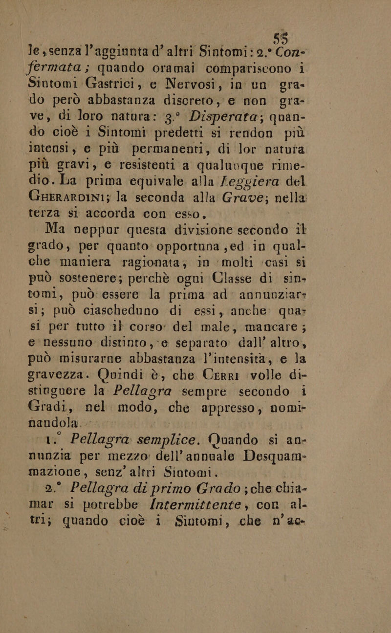 le, senza l'aggiunta daltri Sintomi: 2. Con- fermata; quando oramai compariscono i Sintomi Gastrici, e Nervosi, in un gra- do però abbastanza discreto, e non gra- ve, di loro natura: 3.° Disperata; quan- do cioè i Sintomi predetti si rendon più _lntensìi, e più permanenti, di lor natura più gravi, € resistenti a qualnoque rime- dio. Da prima equivale alla Leggiera del GHERARDINI; la seconda alla GIUda, nella: terza sl accorda con esso, Ma neppur questa divisione secondo il grado, per quanto: opportuna , ed in qual che maniera ragionata, in ‘molti ‘casi si può sostenere; perchè ogni Classe di sin. big può: essere la prima ad: annunziar: ; può ciascheduno di essi, anche» quar si per tutto 1} corso: del male, mancare ; e nessuno distinto, -e separato dall’ altro, può misurarne abbastanza l'intensità, e la gravezza. Quindi è, che Cerri volle di- stiuguere la Pellagra sempre secondo i Gradi, nel modo, che appresso, nomi- 1 e re Mara agne Quando si an- nunzia per Mezzo: dell’ annuale Desquam- 1’ senz’ altri Sintomi. ‘ Pellagra di primo Grado ; che chia- mar si potrebbe lritermittenfe con al- tri; quando cioè i Sintomi, che n’ae-
