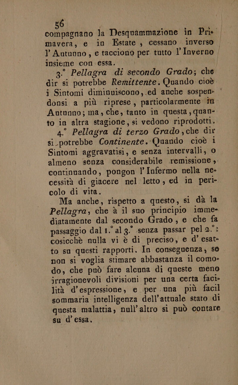 mavera, e in Estate, cessano. inverso l Autunno, e tacciono per tutto l Inverno insieme con. essa. j Sintomi diminuiscono ,.ed anche sospen- Autunno; ma, che, tanto in questa, quan- to in altra stagione, si vedono riprodotti. 4.° Pellagra di terzo Grado,che dir si_potrebbe Continerte. Quando cioè 1 Sintomi aggravatisi, e senza intervalli, o continuando, pongon l’ Infermo nella ne- cessità di giacere nel letto, ed in peri- colo di vita. Ma anche, rispetto a questo, si da la Pellagra, che è il suo principio imme- diatamente dal secondo Grado , e che fa passaggio dal 1.° al 3. senza passar pel RE cosicchè nulla vi è di preciso, e d' esat- non si voglia stimare abbastanza il como- do, che può fare alcuna di queste meno irragionevoli divisioni per una certa faci- lità d’espressione, e .per una più facil sommaria intelligenza dell’attuale stato di gu d’essa.