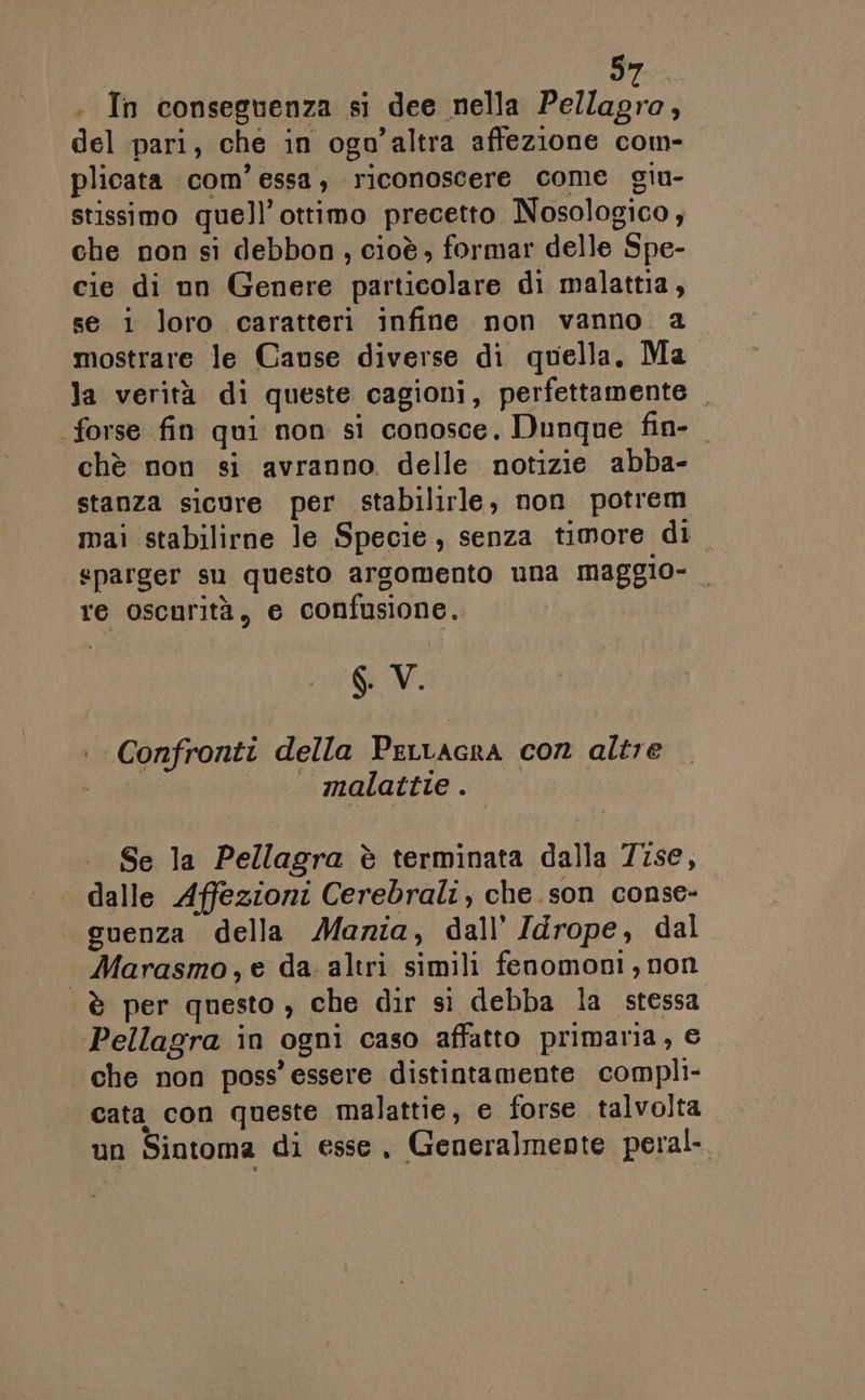 b) . In conseguenza si dee nella FR del pari, che in ogo’altra affezione com- plicata com’ essa, riconoscere come giu- stissimo quell’ottimo precetto Nosologico, che non si debbon, cioè; formar delle Spe- cie di un Genere particolare di malattia, se i loro caratteri infine non vanno a mostrare le Cause diverse di quella. Ma la verità di queste cagioni, perfettamente . forse fin qui non si conosce, Dunque fin- chè non si avranno delle notizie abba- stanza sicure per stabilirle, non potrem mai stabilirne le Specie, senza timore di «parger su questo argomento una maggio- re oscurità, e confusione. SV. . Confronti della Perracra con altre bien si gatte ii . Se la Pellagra è terminata dalla 7ise, dalle Affezioni Cerebrali, che.son conse- suenza della Maria, dall’ Idrope, dal | Marasmo,e da altri simili fenomoni, non è per questo , che dir si debba la stessa Pellagra in ogni caso affatto primaria, € che non poss’ essere distintamente compli- cata con queste malattie, e forse talvolta un Sintoma di esse, Generalmente peral-