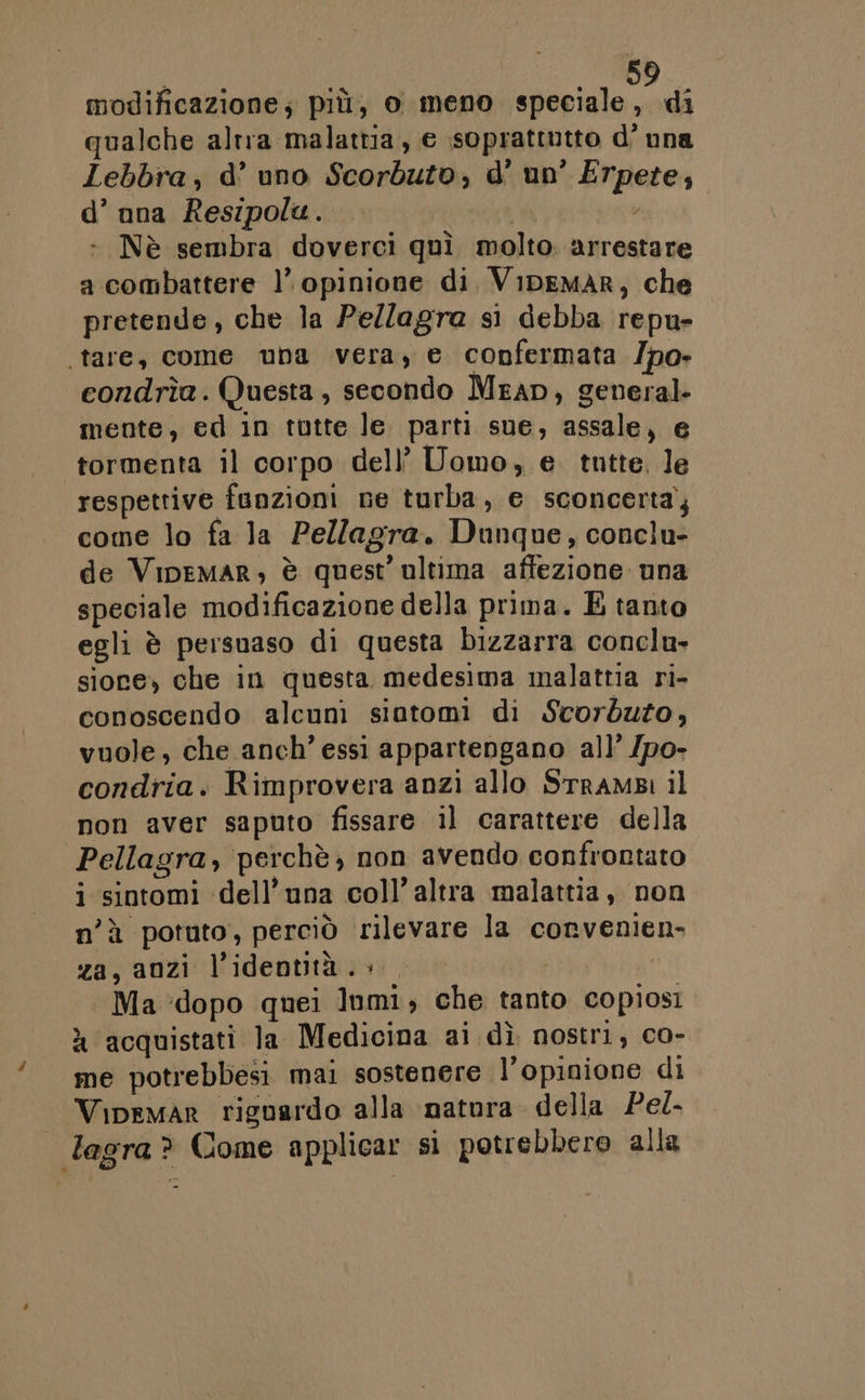 modificazione; più, o meno speciale, di qualche altra malattia, e soprattutto d'una Lebbra, d’ uno Scorbuto, d' un’ Erpete, d’ ana Resipola. | pe - Nè sembra doverci quì molto. arrestare a combattere 1’ opinione di. VipeMmAR, che pretende, che la Pe/lagra si debba repu- tare, come una vera, e confermata /po- condrîa. Questa, secondo Mean, general. mente, ed in tutte le parti sue, assale, e tormenta il corpo dell’ Uomo, € tutte. le respettive funzioni ne turba, e sconcerta’; come lo fa la Pellagra. Dunque, conclu- de Vipemar, è quest’ ultima affezione una speciale modificazione della prima. E tanto egli è persuaso di questa bizzarra conclu- sione) che in questa medesima malattia ri- conoscendo alcuni siatomi di Scorduzo, vuole, che anch’ essi appartengano all’ /po- condria. Rimprovera anzi allo STramBi il non aver saputo fissare il carattere della Pellagra, perchè; non avendo confrontato i sintomi dell’una coll’ altra malattia, non n'è potuto, perciò rilevare la convenien- za, anzi l'identità è | Ma ‘dopo quei Inmi; che tanto copiosi » acquistati la Medicina ai dì nostri, co- me potrebbesi mai sostenere l'opinione di Vipemar riguardo alla natura della Pel- lagra? Come applicar si potrebbero alla