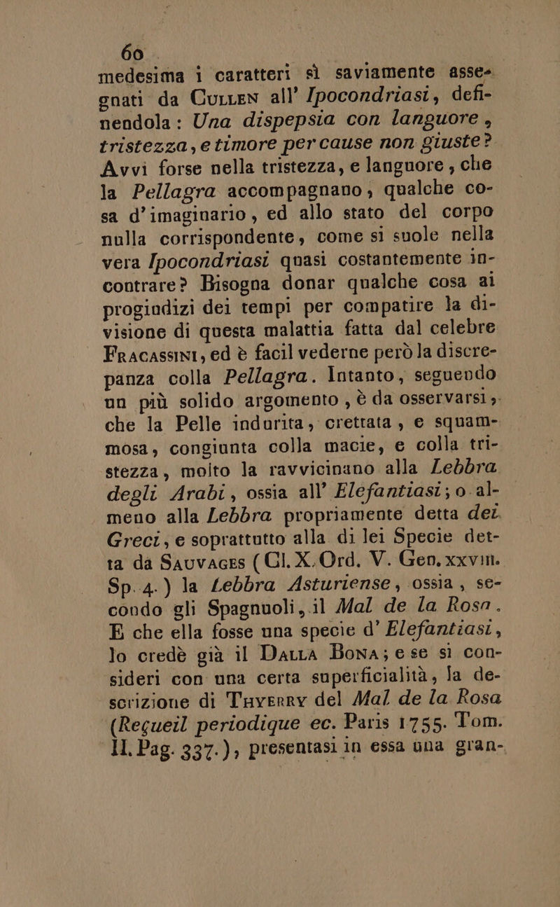 medesima i caratteri sì saviamente asse» enati da Curcen all’ [pocondriast, defi- nendola: Una dispepsia con languore , tristezza, e timore per cause non giuste? Avvi forse nella tristezza, e languore , che la Pellagra accompagnano, qualche co- sa d’imaginario , ed allo stato del corpo nulla corrispondente, come si suole nella vera [pocondriasi quasi costantemente in- contrare? Bisogna donar qualche cosa ai progindizi dei tempi per compatire la di- visione di questa malattia fatta dal celebre Fracassini, ed è facil vederne però la discre- panza colla Pellagra. Intanto, seguendo un più solido argomento , è da osservarsi». che la Pelle indurita, crettata, e squam- mosa, congiunta colla macie, e colla tri- stezza, molto la ravvicinano alla Lebbra degli Arabi, ossia all’ Elefantiasi; 0 al- meno alla Lebbra propriamente detta der Greci; e soprattutto alla di lei Specie det- ta da Sauvaces ( CI. X. Ord. V. Gen. xxvin. Sp.4.) la Lebbra Asturiense, ossia , se- condo gli Spagnuoli,.il Mal de la Rosa. E che ella fosse una specie d’ E/efantiasi, lo credè già il DaLra Bona; e se sì con- sideri con una certa superficialità, fa de- scrizione di Tayverry del Ma/7 de Za Rosa (Regueil periodique ec. Paris 1755. Tom. Il Pag. 337.), presentasi in essa ùna gran-
