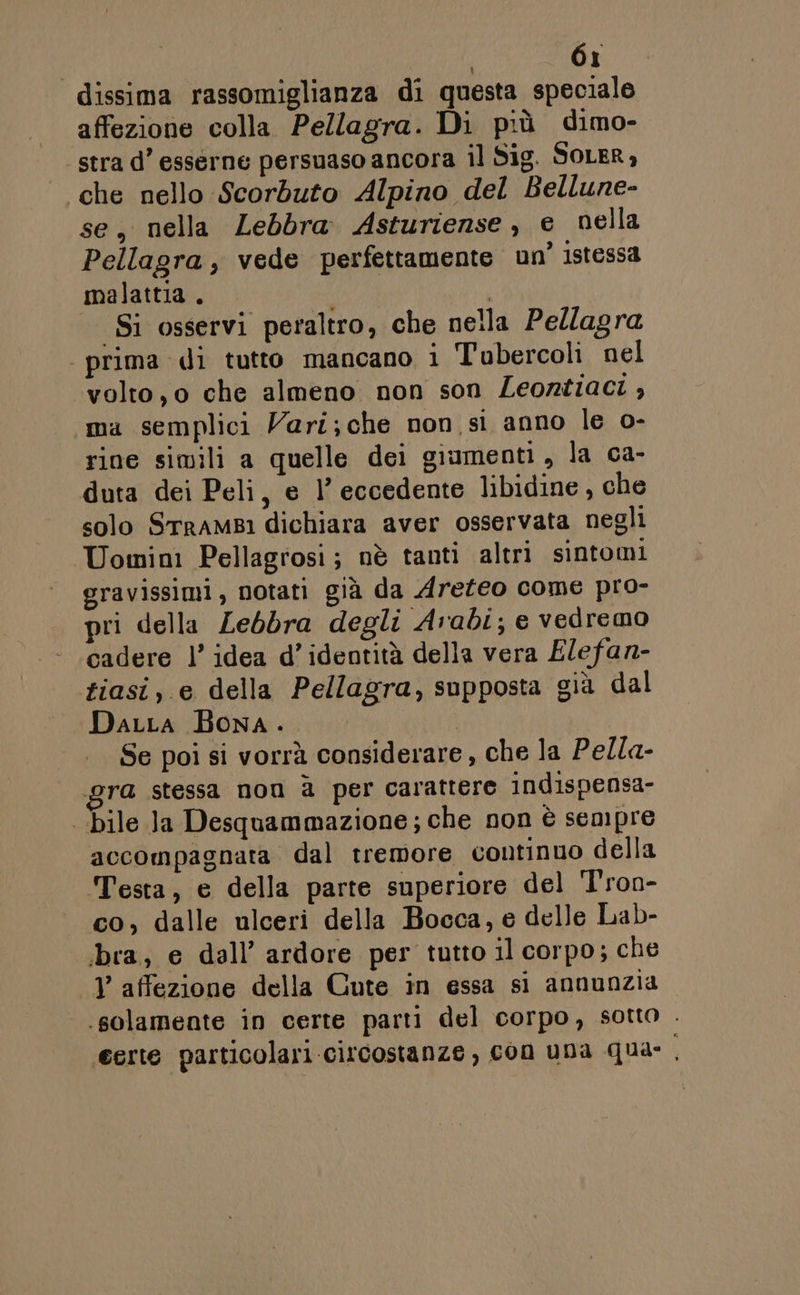dissima rassomiglianza di questa speciale affezione colla Pellagra. Di più dimo- stra d’ esserne persuaso ancora il Sig. SOLER, che nello Scorbuto Alpino del Bellune- se, nella Zebbra Asturiense, e nella Pellagra , vede perfettamente un’ istessa malattia . | Si osservi peraltro, che nella Pellagra prima di tutto mancano i Tubercoli nel volto, o che almeno non son Leontiaci , ma semplici Vari; che non si anno le o- rine simili a quelle dei giumenti, la ca- duta dei Peli, e 1’ eccedente libidine , che solo SrraMBi dichiara aver osservata negli Uomini Pellagrosi; nè tanti altri sintomi gravissimi, notati già da Areteo come pro- pri della Lebbra degli Arabi; e vedremo cadere l’ idea d’ identità della vera Elefan- tiasi, e della Pellagra, supposta già dal Darta Bona... | | Se poi si vorrà considerare, che la Pella- ra stessa nom è per carattere indispensa- bile Ja Desquammazione; che non è sempre accompagnata dal tremore continuo della Testa, e della parte superiore del T'ron- co, dalle ulceri della Bocca, e delle Lab- ibra; e dall’ ardore per tutto il corpo; che V affezione della Cute in essa sì annunzia. solamente in certe parti del corpo, sotto . certe particolari circostanze, con una qua: .